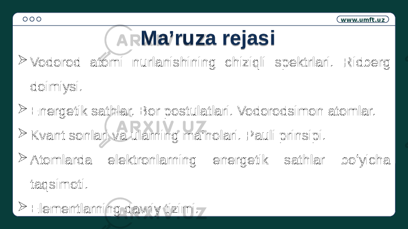 www.umft.uz  Vodorod atomi nurlanishining chiziqli spektrlari. Ridberg doimiysi.  Energetik sathlar. Bor postulatlari. Vodorodsimon atomlar.  Kvant sonlari va ularning ma’nolari. Pauli prinsipi.  Atomlarda elektronlarning energetik sathlar boʻyicha taqsimoti.  Elementlarning davriy tizimi. Ma’ruza rejasi1406 