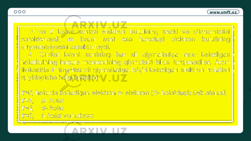 www.umft.uz n va kvant sonlari elektron bulutining shakl va o‘lchamlarini xarakterlaydi, m kvant soni esa fazodagi elektron bulutining oriyentatsiyasini xarakterlaydi. Orbital kvant sonining har xil qiymatlariga mos keladigan holatlarining impuls momentining qiymatalri bilan farqlanadilar. Atom fizikasida ning har xil qiymatlariga to‘g‘ri keladigan elektron holatlari quyidagicha belgilanadilar: =0, holatda bo‘ladigan elektron s - elektron (S- holatdagi) deb ataladi, =1, p- holat =2, d- holat =3, f- holat va hakozo n va kvant sonlari elektron bulutining shakl va o‘lchamlarini xarakterlaydi, m kvant soni esa fazodagi elektron bulutining oriyentatsiyasini xarakterlaydi. Orbital kvant sonining har xil qiymatlariga mos keladigan holatlarining impuls momentining qiymatalri bilan farqlanadilar. Atom fizikasida ning har xil qiymatlariga to‘g‘ri keladigan elektron holatlari quyidagicha belgilanadilar: =0, holatda bo‘ladigan elektron s - elektron (S- holatdagi) deb ataladi, =1, p- holat =2, d- holat =3, f- holat va hakozo   