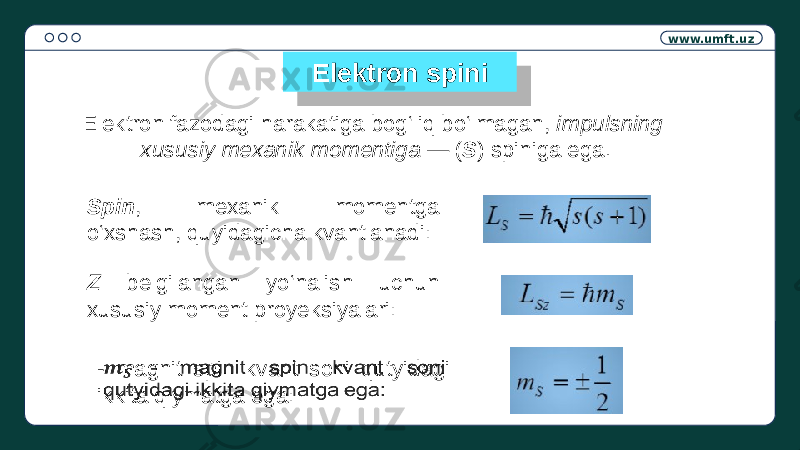 www.umft.uz Elektron spini Elektron fazodagi harakatiga bog‘liq bo‘lmagan, impulsning xususiy mexanik momentiga — ( S ) spiniga ega. Spin , mexanik momentga o‘xshash, quyidagicha kvantlanadi: Z belgilangan yo‘nalish uchun xususiy moment proyeksiyalari: - magnit spin kvant soni qutyidagi ikkita qiymatga ega: 2C05 