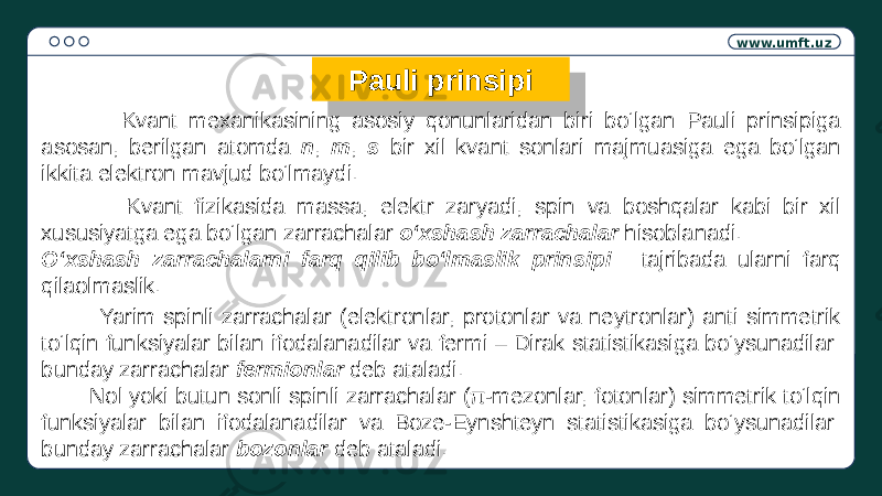 www.umft.uz Pauli prinsipi Kvant mexanikasining asosiy qonunlaridan biri bo‘lgan Pauli prinsipiga asosan, berilgan atomda n , m , s bir xil kvant sonlari majmuasiga ega bo‘lgan ikkita elektron mavjud bo‘lmaydi. Kvant fizikasida massa, elektr zaryadi, spin va boshqalar kabi bir xil xususiyatga ega bo‘lgan zarrachalar o‘xshash zarrachalar hisoblanadi. O‘xshash zarrachalarni farq qilib bo‘lmaslik prinsipi : tajribada ularni farq qilaolmaslik. Yarim spinli zarrachalar (elektronlar, protonlar va neytronlar) anti simmetrik to‘lqin funksiyalar bilan ifodalanadilar va fermi – Dirak statistikasiga bo‘ysunadilar: bunday zarrachalar fermionlar deb ataladi. Nol yoki butun sonli spinli zarrachalar (π-mezonlar, fotonlar) simmetrik to‘lqin funksiyalar bilan ifodalanadilar va Boze-Eynshteyn statistikasiga bo‘ysunadilar: bunday zarrachalar bozonlar deb ataladi.2106 