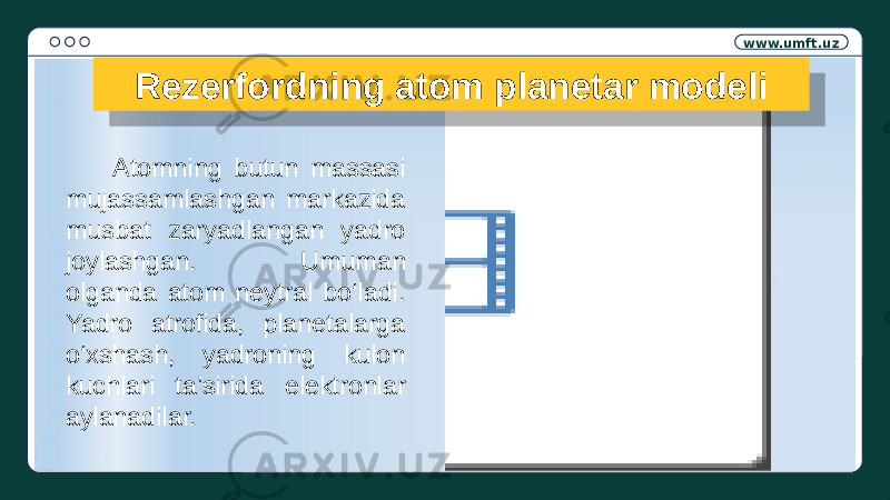 www.umft.uz Rezerfordning atom planetar modeli Atomning butun massasi mujassamlashgan markazida musbat zaryadlangan yadro joylashgan. Umuman olganda atom neytral bo‘ladi. Yadro atrofida, planetalarga o‘xshash, yadroning kulon kuchlari ta’sirida elektronlar aylanadilar.1A120E1207 