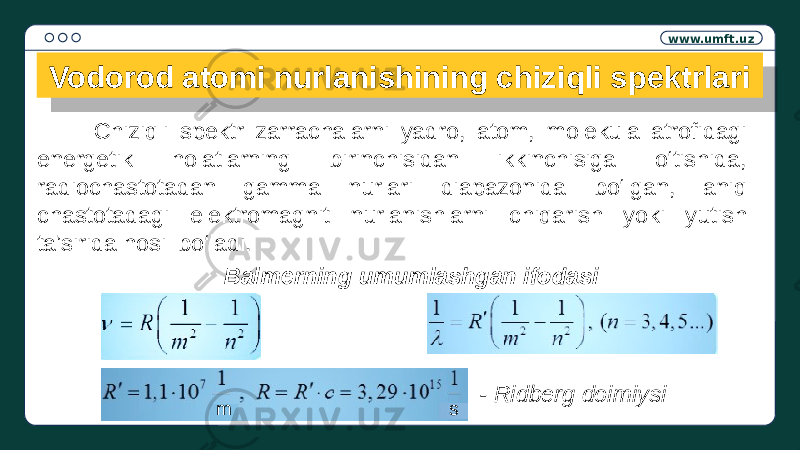 www.umft.uz Vodorod atomi nurlanishining chiziqli spektrlari Chiziqli spektr zarrachalarni yadro, atom, molekula atrofidagi energetik holatlarning birinchisidan ikkinchisiga o‘tishida, radiochastotadan gamma nurlari diapazonida bo‘lgan, aniq chastotadagi elektromagnit nurlanishlarni chiqarish yoki yutish ta’sirida hosil bo‘ladi. Balmerning umumlashgan ifodasi - Ridberg doimiysi m s23 