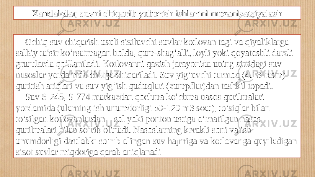 Xandakdan suvni chiqarib yuborish ishlarini mexanizatsiyalash Ochiq suv chiqarish usuli siziluvchi suvlar kotlovan tagi va qiyaliklarga salbiy ta’sir ko’rsatmagan holda, qum-shag’alli, loyli yoki qoyatoshli darzli gruntlarda qo’llaniladi. Kotlovanni qazish jarayonida uning sirtidagi suv nasoslar yordamida chetga chiqariladi. Suv yig’uvchi tarmoq (4.13-rasm) quritish ariqlari va suv yig’ish quduqlari (zumpflar)dan tashkil topadi. Suv S-245, S-774 markazdan qochma ko’chma nasos qurilmalari yordamida (ularning ish unumdorligi 50-120 m3 soat), to’siqlar bilan to’silgan kotlovanlardan – sol yoki ponton ustiga o’rnatilgan nasos qurilmalari bilan so’rib olinadi. Nasoslarning kerakli soni va ish unumdorligi dastlabki so’rib olingan suv hajmiga va kotlovanga quyiladigan sizot suvlar miqdoriga qarab aniqlanadi. 