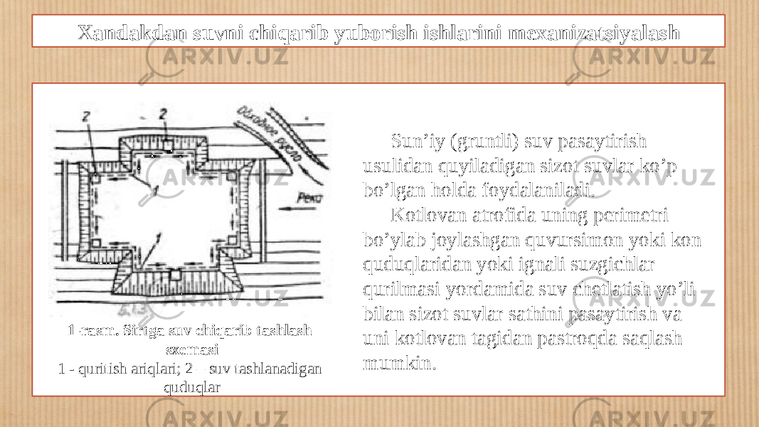 Xandakdan suvni chiqarib yuborish ishlarini mexanizatsiyalash 1-rasm. Sirtga suv chiqarib tashlash sxemasi 1 - quritish ariqlari; 2 – suv tashlanadigan quduqlar Sun’iy (gruntli) suv pasaytirish usulidan quyiladigan sizot suvlar ko’p bo’lgan holda foydalaniladi. Kotlovan atrofida uning perimetri bo’ylab joylashgan quvursimon yoki kon quduqlaridan yoki ignali suzgichlar qurilmasi yordamida suv chetlatish yo’li bilan sizot suvlar sathini pasaytirish va uni kotlovan tagidan pastroqda saqlash mumkin. 