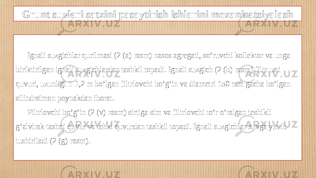 Grunt suvlari satxini pasaytirish ishlarini mexanizatsiyalash Ignali suzgichlar qurilmasi (2 (a)-rasm) nasos agregati, so’ruvchi kollektor va unga biriktirilgan ignali suzgichlardan tashkil topadi. Ignali suzgich (2 (b)-rasm) filtr usti quvuri, uzunligi 1-1,2 m bo’lgan filtrlovchi bo’g’in va diametri 150 mm gacha bo’lgan silindrsimon poynakdan iborat. Filtrlovchi bo’g’in (2 (v)-rasm) sirtiga sim va filtrlovchi to’r o’ralgan teshikli g’alvirak tashqi quvur va ichki quvurdan tashkil topadi. Ignali suzgichlar suvga yuvib tushiriladi (2 (g)-rasm). 