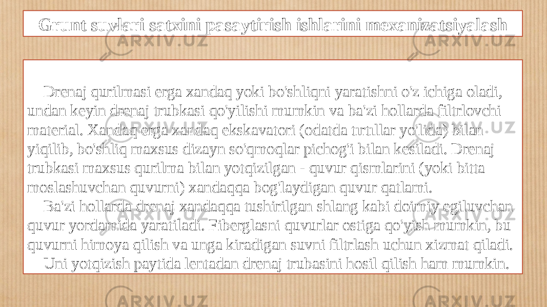 Grunt suvlari satxini pasaytirish ishlarini mexanizatsiyalash Drenaj qurilmasi erga xandaq yoki bo&#39;shliqni yaratishni o&#39;z ichiga oladi, undan keyin drenaj trubkasi qo&#39;yilishi mumkin va ba&#39;zi hollarda filtrlovchi material. Xandaq erga xandaq ekskavatori (odatda tırtıllar yo&#39;lida) bilan yiqilib, bo&#39;shliq maxsus dizayn so&#39;qmoqlar pichog&#39;i bilan kesiladi. Drenaj trubkasi maxsus qurilma bilan yotqizilgan - quvur qismlarini (yoki bitta moslashuvchan quvurni) xandaqqa bog&#39;laydigan quvur qatlami. Ba&#39;zi hollarda drenaj xandaqqa tushirilgan shlang kabi doimiy egiluvchan quvur yordamida yaratiladi. Fiberglasni quvurlar ostiga qo&#39;yish mumkin, bu quvurni himoya qilish va unga kiradigan suvni filtrlash uchun xizmat qiladi. Uni yotqizish paytida lentadan drenaj trubasini hosil qilish ham mumkin. 