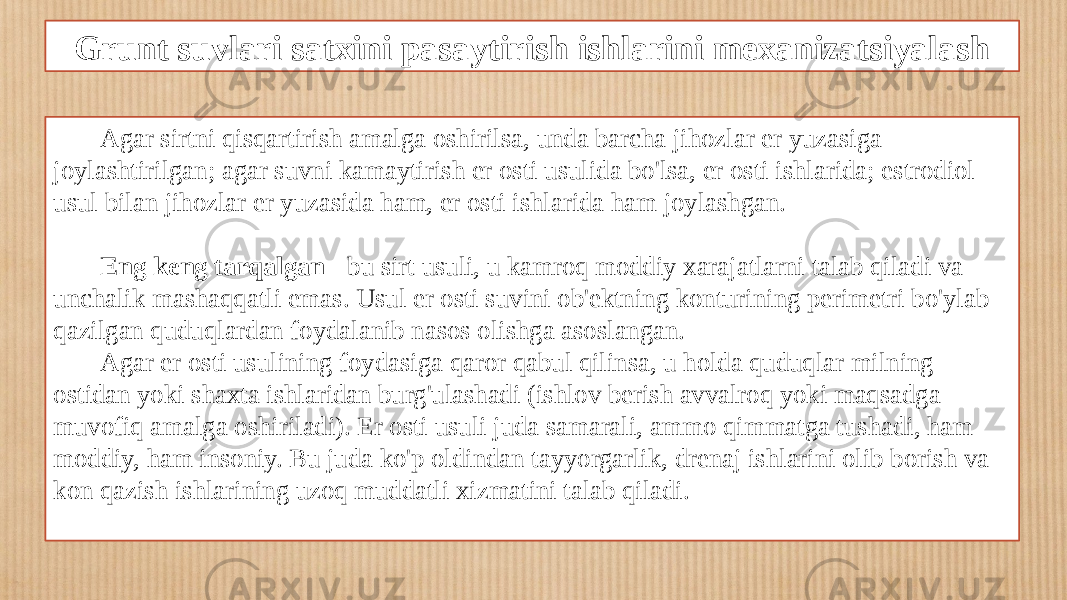 Grunt suvlari satxini pasaytirish ishlarini mexanizatsiyalash Agar sirtni qisqartirish amalga oshirilsa, unda barcha jihozlar er yuzasiga joylashtirilgan; agar suvni kamaytirish er osti usulida bo&#39;lsa, er osti ishlarida; estrodiol usul bilan jihozlar er yuzasida ham, er osti ishlarida ham joylashgan. Eng keng tarqalgan - bu sirt usuli, u kamroq moddiy xarajatlarni talab qiladi va unchalik mashaqqatli emas. Usul er osti suvini ob&#39;ektning konturining perimetri bo&#39;ylab qazilgan quduqlardan foydalanib nasos olishga asoslangan. Agar er osti usulining foydasiga qaror qabul qilinsa, u holda quduqlar milning ostidan yoki shaxta ishlaridan burg&#39;ulashadi (ishlov berish avvalroq yoki maqsadga muvofiq amalga oshiriladi). Er osti usuli juda samarali, ammo qimmatga tushadi, ham moddiy, ham insoniy. Bu juda ko&#39;p oldindan tayyorgarlik, drenaj ishlarini olib borish va kon qazish ishlarining uzoq muddatli xizmatini talab qiladi. 