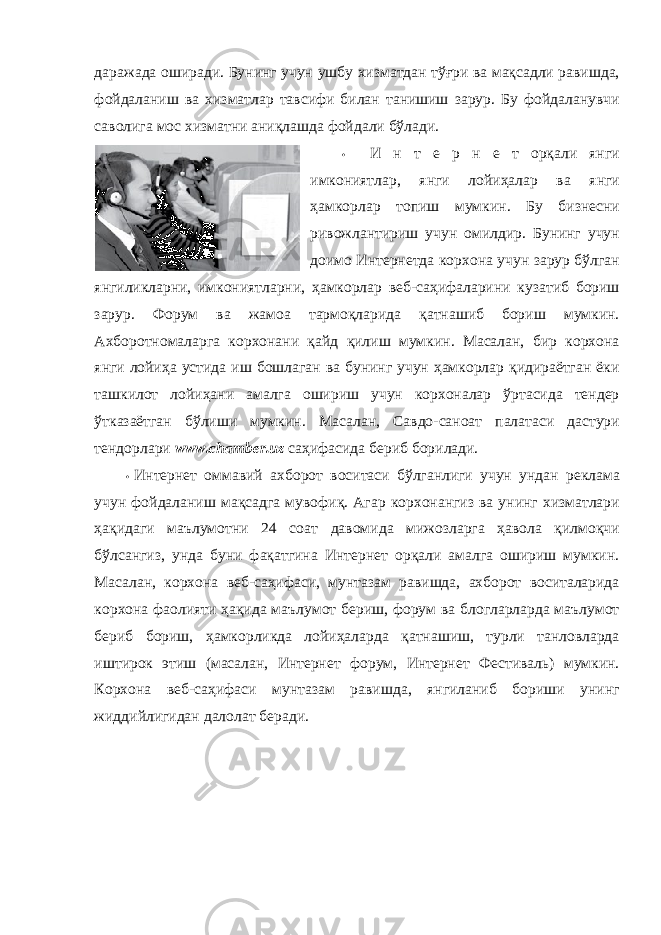 даражада оширади. Бунинг учун ушбу хизматдан тўғри ва мақсадли равишда, фойдаланиш ва хизматлар тавсифи билан танишиш зарур. Бу фойдаланувчи саволига мос хизматни аниқлашда фойдали бўлади. • И н т е р н е т орқали янги имкониятлар, янги лойиҳалар ва янги ҳамкорлар топиш мумкин. Бу бизнесни ривожлантириш учун омилдир. Бунинг учун доимо Интернетда корхона учун зарур бўлган янгиликларни, имкониятларни, ҳамкорлар веб-саҳифаларини кузатиб бориш зарур. Форум ва жамоа тармоқларида қатнашиб бориш мумкин. Ахборотномаларга корхонани қайд қилиш мумкин. Масалан, бир корхона янги лойиҳа устида иш бошлаган ва бунинг учун ҳамкорлар қидираётган ёки ташкилот лойиҳани амалга ошириш учун корхоналар ўртасида тендер ўтказаётган бўлиши мумкин. Масалан, Савдо-саноат палатаси дастури тендорлари www.chamber.uz саҳифасида бериб борилади. • Интернет оммавий ахборот воситаси бўлганлиги учун ундан реклама учун фойдаланиш мақсадга мувофиқ. Агар корхонангиз ва унинг хизматлари ҳақидаги маълумотни 24 соат давомида мижозларга ҳавола қилмоқчи бўлсангиз, унда буни фақатгина Интернет орқали амалга ошириш мумкин. Масалан, корхона веб-саҳифаси, мунтазам равишда, ахборот воситаларида корхона фаолияти ҳақида маълумот бериш, форум ва блогларларда маълумот бериб бориш, ҳамкорликда лойиҳаларда қатнашиш, турли танловларда иштирок этиш (масалан, Интернет форум, Интернет Фестиваль) мумкин. Корхона веб-саҳифаси мунтазам равишда, янгиланиб бориши унинг жиддийлигидан далолат беради. 