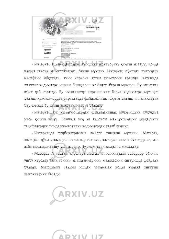 • Интернет ёрдамида ходимлар ишини мониторинг қилиш ва зарур ҳолда уларга тавсия ва маслаҳатлар бериш мумкин. Интернет офислар орасидаги масофани йўқотади, яъни корхона ягона тармоғини яратади. натижада корхона ходимлари ишини бошқариш ва ёрдам бериш мумкин. Бу электрон офис деб аталади. Бу имкониятда корхонанинг барча ходимлари мулоқот қилиш, ҳужжатлардан биргаликда фойдаланиш, таҳлил қилиш, янгиликларни биргаликда ўрганиш имкониятига эга бўлади. • Интернетдаги маълумотлардан фойдаланишда муаллифлик ҳуқуқига риоя қилиш зарур. Қонунга зид ва ахлоқсиз маълумотларни тарқатувчи саҳифалардан фойдаланмасликни ходимлардан талаб қилинг. • Интернетда тадбиркорликни амалга ошириш мумкин. Масалан, электрон дўкон, электрон эълонлар тахтаси, электрон газета ёки журнал, он- лайн маслаҳат ва шу кабилардир. Бу электрон тижоратга мисолдир. • Масофавий таълим курслари ҳақида янгиликлардан хабардор бўлинг. ушбу курслар ўзингизнинг ва ходимларнинг малакасини оширишда фойдали бўлади. Масофавий таълим ишдан узилмаган ҳолда малака ошириш имкониятини беради. 