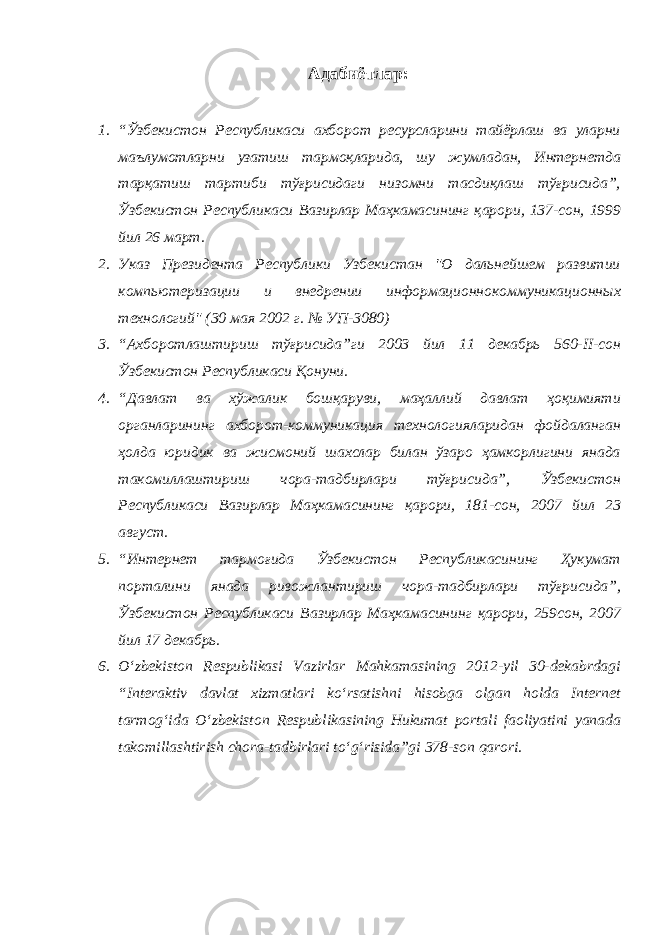 Адабиётлар : 1. “Ўзбекистон Республикаси ахборот ресурсларини тайёрлаш ва уларни маълумотларни узатиш тармоқларида, шу жумладан, Интернетда тарқатиш тартиби тўғрисидаги низомни тасдиқлаш тўғрисида”, Ўзбекистон Республикаси Вазирлар Маҳкамасининг қарори, 137-сон, 1999 йил 26 март. 2. Указ Президента Республики Узбекистан &#34;О дальнейшем развитии компьютеризации и внедрении информационнокоммуникационных технологий&#34; (30 мая 2002 г. № УП-3080) 3. “Ахборотлаштириш тўғрисида”ги 2003 йил 11 декабрь 560-II-сон Ўзбекистон Республикаси Қонуни. 4. “Давлат ва хўжалик бошқаруви, маҳаллий давлат ҳоқимияти органларининг ахборот-коммуникация технологияларидан фойдаланган ҳолда юридик ва жисмоний шахслар билан ўзаро ҳамкорлигини янада такомиллаштириш чора-тадбирлари тўғрисида”, Ўзбекистон Республикаси Вазирлар Маҳкамасининг қарори, 181-сон, 2007 йил 23 август. 5. “Интернет тармоғида Ўзбекистон Республикасининг Ҳукумат порталини янада ривожлантириш чора-тадбирлари тўғрисида”, Ўзбекистон Республикаси Вазирлар Маҳкамасининг қарори, 259сон, 2007 йил 17 декабрь. 6. O‘zbekiston Respublikasi Vazirlar Mahkamasining 2012-yil 30-dekabrdagi “Interaktiv davlat xizmatlari kо‘rsatishni hisobga olgan holda Internet tarmog‘ida O‘zbekiston Respublikasining Hukumat portali faoliyatini yanada takomillashtirish chora-tadbirlari tо‘g‘risida”gi 378-son qarori. 