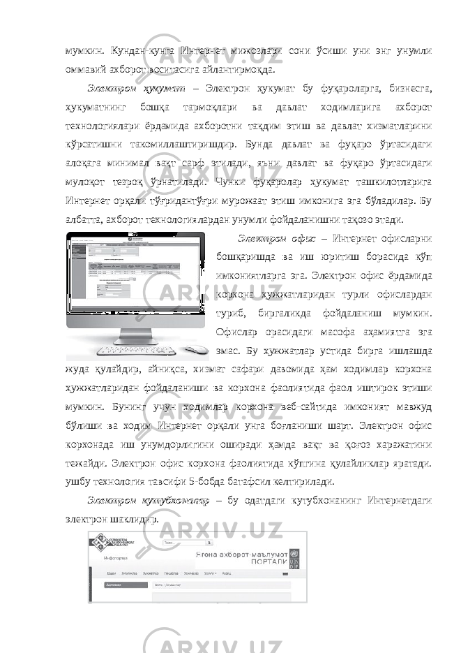 мумкин. Кундан-кунга Интернет мижозлари сони ўсиши уни энг унумли оммавий ахборот воситасига айлантирмоқда. Электрон ҳукумат – Электрон ҳукумат бу фуқароларга, бизнесга, ҳукуматнинг бошқа тармоқлари ва давлат ходимларига ахборот технологиялари ёрдамида ахборотни тақдим этиш ва давлат хизматларини кўрсатишни такомиллаштиришдир. Бунда давлат ва фуқаро ўртасидаги алоқага минимал вақт сарф этилади, яъни давлат ва фуқаро ўртасидаги мулоқот тезроқ ўрнатилади. Чунки фуқаролар ҳукумат ташкилотларига Интернет орқали тўғридантўғри мурожаат этиш имконига эга бўладилар. Бу албатта, ахборот технологиялардан унумли фойдаланишни тақозо этади. Электрон офис – Интернет офисларни бошқаришда ва иш юритиш борасида кўп имкониятларга эга. Электрон офис ёрдамида корхона ҳужжатларидан турли офислардан туриб, биргаликда фойдаланиш мумкин. Офислар орасидаги масофа аҳамиятга эга эмас. Бу ҳужжатлар устида бирга ишлашда жуда қулайдир, айниқса, хизмат сафари давомида ҳам ходимлар корхона ҳужжатларидан фойдаланиши ва корхона фаолиятида фаол иштирок этиши мумкин. Бунинг учун ходимлар корхона веб-сайтида имконият мавжуд бўлиши ва ходим Интернет орқали унга боғланиши шарт. Электрон офис корхонада иш унумдорлигини оширади ҳамда вақт ва қоғоз харажатини тежайди. Электрон офис корхона фаолиятида кўпгина қулайликлар яратади. ушбу технология тавсифи 5-бобда батафсил келтирилади. Электрон кутубхоналар – бу одатдаги кутубхонанинг Интернетдаги электрон шаклидир. 