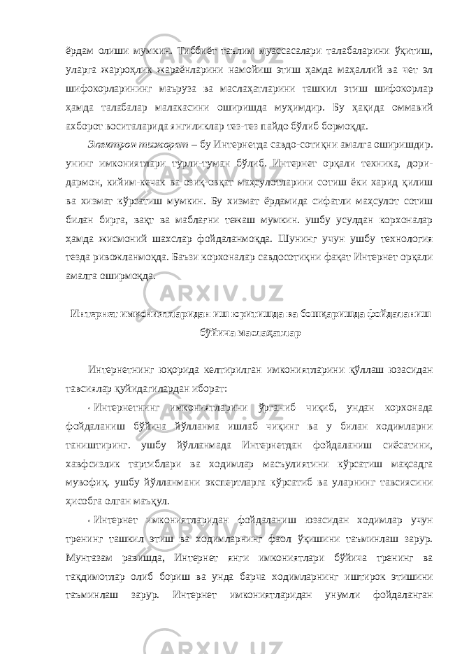 ёрдам олиши мумкин. Тиббиёт таълим муассасалари талабаларини ўқитиш, уларга жарроҳлик жараёнларини намойиш этиш ҳамда маҳаллий ва чет эл шифокорларининг маъруза ва маслаҳатларини ташкил этиш шифокорлар ҳамда талабалар малакасини оширишда муҳимдир. Бу ҳақида оммавий ахборот воситаларида янгиликлар тез-тез пайдо бўлиб бормоқда. Электрон тижорат – бу Интернетда савдо-сотиқни амалга оширишдир. унинг имкониятлари турли-туман бўлиб. Интернет орқали техника, дори- дармон, кийим-кечак ва озиқ-овқат маҳсулотларини сотиш ёки харид қилиш ва хизмат кўрсатиш мумкин. Бу хизмат ёрдамида сифатли маҳсулот сотиш билан бирга, вақт ва маблағни тежаш мумкин. ушбу усулдан корхоналар ҳамда жисмоний шахслар фойдаланмоқда. Шунинг учун ушбу технология тезда ривожланмоқда. Баъзи корхоналар савдосотиқни фақат Интернет орқали амалга оширмоқда. Интернет имкониятларидан иш юритишда ва бошқаришда фойдаланиш бўйича маслаҳатлар Интернетнинг юқорида келтирилган имкониятларини қўллаш юзасидан тавсиялар қуйидагилардан иборат: • Интернетнинг имкониятларини ўрганиб чиқиб, ундан корхонада фойдаланиш бўйича йўлланма ишлаб чиқинг ва у билан ходимларни таништиринг. ушбу йўлланмада Интернетдан фойдаланиш сиёсатини, хавфсизлик тартиблари ва ходимлар масъулиятини кўрсатиш мақсадга мувофиқ. ушбу йўлланмани экспертларга кўрсатиб ва уларнинг тавсиясини ҳисобга олган маъқул. • Интернет имкониятларидан фойдаланиш юзасидан ходимлар учун тренинг ташкил этиш ва ходимларнинг фаол ўқишини таъминлаш зарур. Мунтазам равишда, Интернет янги имкониятлари бўйича тренинг ва тақдимотлар олиб бориш ва унда барча ходимларнинг иштирок этишини таъминлаш зарур. Интернет имкониятларидан унумли фойдаланган 