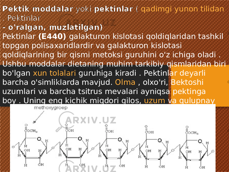 Pektik moddalar yoki pektinlar ( qadimgi yunon tilidan .  Pektinlar - o&#39;ralgan, muzlatilgan) Pektinlar (E440) galakturon kislotasi qoldiqlaridan tashkil topgan polisaxaridlardir va galakturon kislotasi qoldiqlarining bir qismi metoksi guruhini o&#39;z ichiga oladi . Ushbu moddalar dietaning muhim tarkibiy qismlaridan biri bo&#39;lgan xun tolalari guruhiga kiradi . Pektinlar deyarli barcha o&#39;simliklarda mavjud. Olma , olxo&#39;ri, Bektoshi uzumlari va barcha tsitrus mevalari ayniqsa pektinga boy . Uning eng kichik miqdori gilos, uzum va qulupnay 