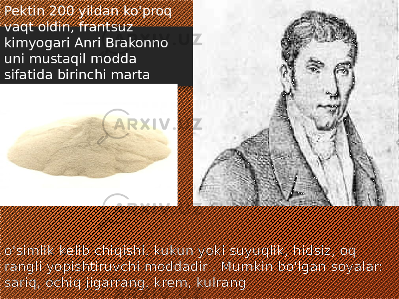 o&#39;simlik kelib chiqishi, kukun yoki suyuqlik, hidsiz, oq rangli yopishtiruvchi moddadir . Mumkin bo&#39;lgan soyalar: sariq, ochiq jigarrang, krem, kulrangPektin 200 yildan ko&#39;proq vaqt oldin, frantsuz kimyogari Anri Brakonno uni mustaqil modda sifatida birinchi marta ajratib olganida ma&#39;lum bo&#39;lgan. 