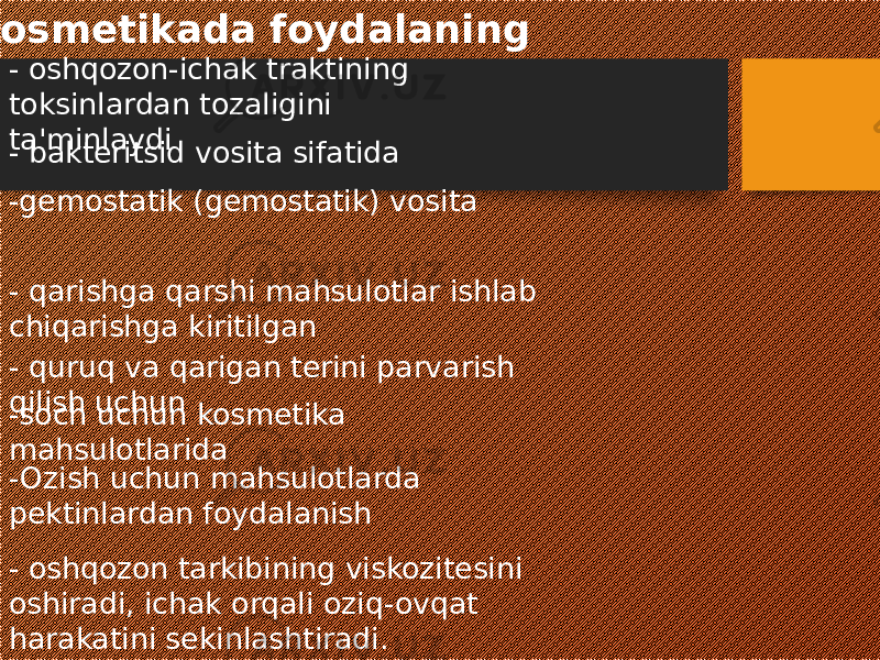  Kosmetikada foydalaning - oshqozon-ichak traktining toksinlardan tozaligini ta&#39;minlaydi - bakteritsid vosita sifatida -gemostatik (gemostatik) vosita - qarishga qarshi mahsulotlar ishlab chiqarishga kiritilgan - quruq va qarigan terini parvarish qilish uchun -soch uchun kosmetika mahsulotlarida -Ozish uchun mahsulotlarda pektinlardan foydalanish - oshqozon tarkibining viskozitesini oshiradi, ichak orqali oziq-ovqat harakatini sekinlashtiradi. 