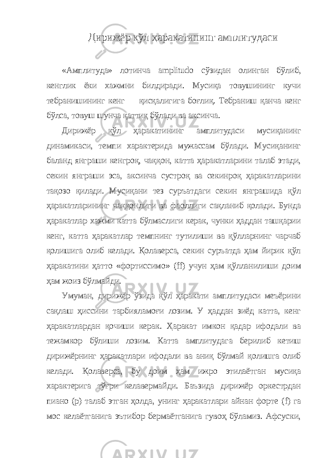  Дирижёр қўл ҳаракатининг амплитудаси «Амплитуда» лотинча amplitudo сўзидан олинган бўлиб, кенглик ёки хажмни билдиради. Мусиқа товушининг кучи тебранишининг кенг   — қисқалигига боғлиқ. Тебраниш қанча кенг бўлса, товуш шунча қаттиқ бўлади ва аксинча. Дирижёр қўл ҳаракатининг амплитудаси мусиқанинг динамикаси, темпи характерида мужассам бўлади. Мусиқанинг баланд янграши кенгроқ, чаққон, катта ҳаракатларини талаб этади, секин янграши эса, аксинча сустроқ ва секинроқ ҳаракатларини тақозо қилади. Мусиқани тез суръатдаги секин янграшида қўл ҳаракатларининг чаққонлиги ва фаоллиги сақланиб қолади. Бунда ҳаракатлар хажми катта бўлмаслиги керак, чунки ҳаддан ташқарии кенг, катта ҳаракатлар темпнинг тутилиши ва қўлларнинг чарчаб қолишига олиб келади. Қолаверса, секин суръатда ҳам йирик қўл ҳаракатини ҳатто «фортиссимо» ( ff ) учун ҳам қўлланилиши доим ҳам жоиз бўлмайди. Умуман, дирижёр ўзида қўл ҳаракати амплитудаси меъёрини сақлаш ҳиссини тарбияламоғи лозим. У ҳаддан зиёд катта, кенг ҳаракатлардан қочиши керак. Ҳаракат имкон қадар ифодали ва тежамкор бўлиши лозим. Катта амплитудага берилиб кетиш дирижёрнинг ҳаракатлари ифодали ва аниқ бўлмай қолишга олиб келади. Қолаверса, бу доим ҳам ижро этилаётган мусиқа характерига тўғри келавермайди. Баъзида дирижёр оркестрдан пиано (р) талаб этган ҳолда, унинг ҳаракатлари айнан форте ( f ) га мос келаётганига эътибор бермаётганига гувоҳ бўламиз. Афсуски, 