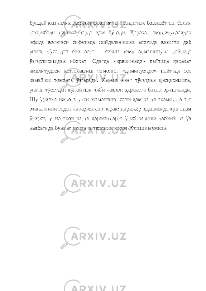 бундай камчилик нафақат фаолиятини эндигина бошлаётган, балки тажрибали дирижёрларда ҳам бўлади. Ҳаракат амплитудасидек ифода воситаси сифатида фойдаланишни алоҳида вазияти деб унинг тўсатдан ёки аста   — секин темп алмашинуви пайтида ўзгартиришдан иборат. Одатда «крешчендо» пайтида ҳаракат амплитудаси катталашиш томонга, «диминуендо» пайтида эса камайиш томонга ўзгаради. Ҳаракатнинг тўсатдан қисқаришига, унинг тўсатдан кўпайиши каби чаққон ҳаракати билан эришилади. Шу ўринда ижро этувчи жамоанинг сони ҳам катта аҳамиятга эга эканлигини эсдан чиқармаслик керак; дирижёр қаршисида кўп одам ўтирса, у ногаҳон катта ҳаракатларга ўтиб кетиши табиий ва ўз навбатида бунинг аксинча тескариси ҳам бўлиши мумкин. 