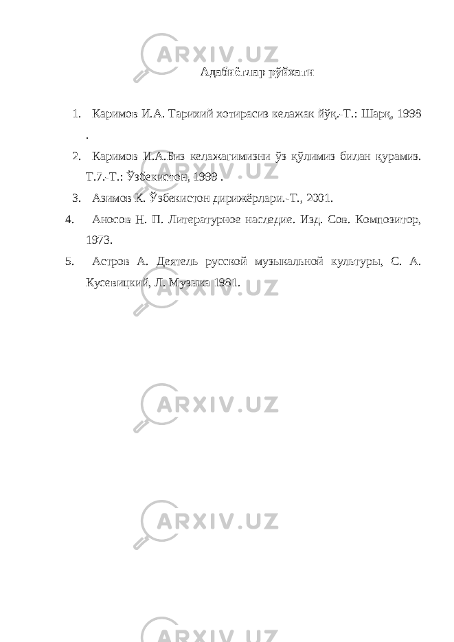 Адабиётлар рўйхати 1. Каримов И.А. Тарихий хотирасиз келажак йўқ.-Т.: Шарқ, 1998 . 2. Каримов И.А.Биз келажагимизни ўз қўлимиз билан қурамиз. Т.7.-Т.: Ўзбекистон, 1999 . 3. Азимов К. Ўзбекистон дирижёрлари.-Т., 2001. 4. Аносов Н. П. Литературное наследие. Изд. Сов. Композитор, 1973. 5. Астров А. Деятель русской музыкальной культуры, С. А. Кусевицкий, Л. Музыка 1981. 