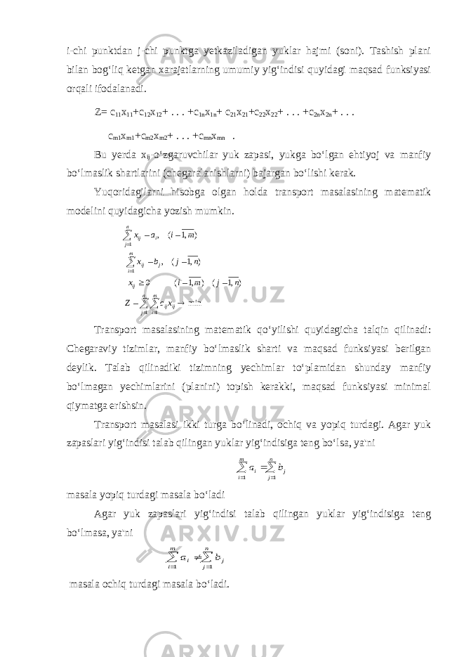 i-chi punktdan j-chi punktga yetkaziladigan yuklar hajmi (soni). Tashish plani bilan bog‘liq ketgan xarajatlarning umumiy yig‘indisi quyidagi maqsad funksiyasi orqali ifodalanadi. Z= c 11 x 11 +c 12 x 12 + . . . +c 1n x 1n + c 21 x 21 +c 22 x 22 + . . . +c 2n x 2n + . . . c m1 x m1 +c m2 x m2 + . . . +c mn x mn . Bu yerda x ij -o‘zgaruvchilar yuk zapasi, yukga bo‘lgan ehtiyoj va manfiy bo‘lmaslik shartlarini (chegaralanishlarni) bajargan bo‘lishi kerak. Yuqoridagilarni hisobga olgan holda transport masalasining matematik modelini quyidagicha yozish mumkin.min ),1 ( ) ,1 ( 0 ),1 ( , ) ,1 ( , 1 1 1 1          å å å å     n j m i ijij ij m i j ij n j i ij xc Z n j m i x n j b x m i a x Transport masalasining matematik qo‘yilishi quyidagicha talqin qilinadi: Chegaraviy tizimlar, manfiy bo‘lmaslik sharti va maqsad funksiyasi berilgan deylik. Talab qilinadiki tizimning yechimlar to‘plamidan shunday manfiy bo‘lmagan yechimlarini (planini) topish kerakki, maqsad funksiyasi minimal qiymatga erishsin. Transport masalasi ikki turga bo‘linadi, ochiq va yopiq turdagi. Agar yuk zapaslari yig‘indisi talab qilingan yuklar yig‘indisiga teng bo‘lsa, ya&#39;ni å å    n j j m i i b a 1 1 masala yopiq turdagi masala bo‘ladi Agar yuk zapaslari yig‘indisi talab qilingan yuklar yig‘indisiga teng bo‘lmasa, ya&#39;ni å å    n j j m i i b a 1 1 masala ochiq turdagi masala bo‘ladi. 