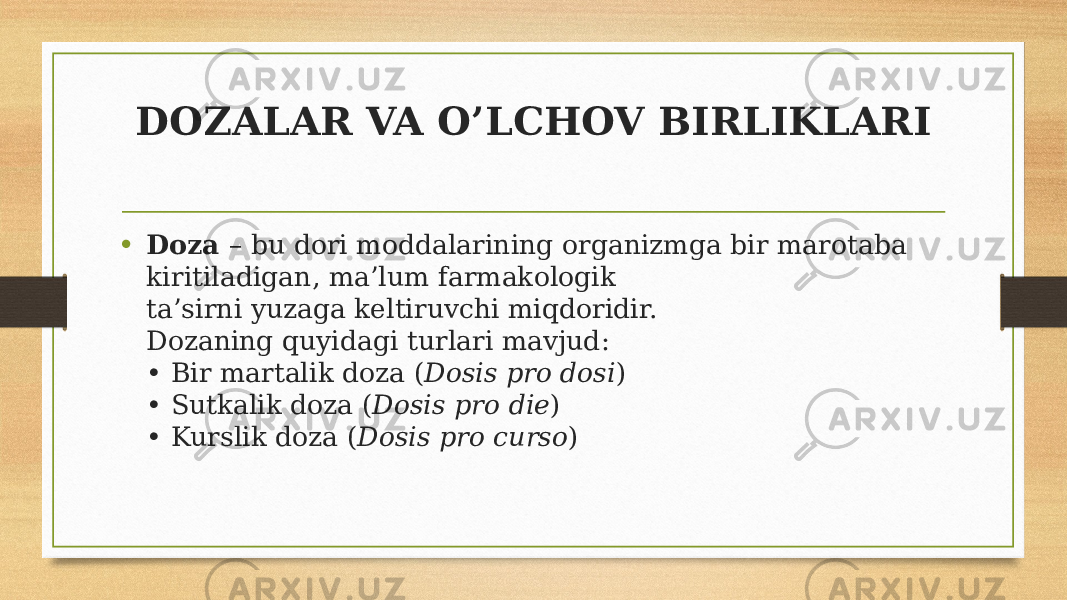 DOZALAR VA O’LCHOV BIRLIKLARI • Doza – bu dori moddalarining organizmga bir marotaba kiritiladigan, ma’lum farmakologik ta’sirni yuzaga keltiruvchi miqdoridir. Dozaning quyidagi turlari mavjud: • Bir martalik doza ( Dosis pro dosi ) • Sutkalik doza ( Dosis pro die ) • Kurslik doza ( Dosis pro curso ) 