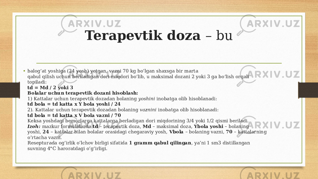 Terapevtik doza – bu • balog‘at yoshiga (24 yosh) yetgan, vazni 70 kg bo’lgan shaxsga bir marta qabul qilish uchun beriladigan dori miqdori bo‘lib, u maksimal dozani 2 yoki 3 ga bo‘lish orqali topiladi: td = Md / 2 yoki 3 Bolalar uchun terapevtik dozani hisoblash: 1) Kattalar uchun terapevtik dozadan bolaning yoshini inobatga olib hisoblanadi: td bola = td katta x Y bola yoshi / 24 2). Kattalar uchun terapevtik dozadan bolaning vaznini inobatga olib hisoblanadi: td bola = td katta x V bola vazni / 70 Keksa yoshdagi bemorlarga kattalarga berladigan dori miqdorining 3/4 yoki 1/2 qismi beriladi. Izoh: mazkur formulalarda td – terapevtik doza, Md – maksimal doza, Ybola yoshi – bolaning yoshi, 24 – kattalar bilan bolalar orasidagi chegaraviy yosh, Vbola – bolaning vazni, 70 – kattalarning o’rtacha vazni. Resepturada og’irlik o’lchov birligi sifatida 1 gramm qabul qilingan , ya’ni 1 sm3 distillangan suvning 4°C haroratdagi o’g’irligi. 