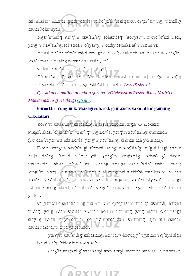 oshirilishini nazorat qiladi; davlat va ho`jalik boshqaruvi organlarining, mahalliy davlat hokimiyati organlarining yong’in xavfsizligi sohasidagi faoliyatini muvofiqlashtiradi; yong’in xavfsizligi sohasida moliyaviy, moddiy-texnika ta`minotini va resurslar bilan ta`minlashni amalga oshiradi; davlat ehtiyojlari uchun yong’in- texnik mahsulotining nomenklaturasini, uni yetkazib berish hajmlarini tasdiqlaydi. O`zbekiston Respublikasi Vazirlar Mahkamasi qonun hujjatlariga muvofiq boshqa vakolatlarni ham amalga oshirishi mumkin. LexUZ sharhi Qo`shimcha ma`lumot uchun qarang: «O`zbekiston Respublikasi Vazirlar Mahkamasi to`g’risida»gi Qonun . 6-modda. Yong’in xavfsizligi sohasidagi maxsus vakolatli organning vakolatlari Yong’in xavfsizligi sohasidagi maxsus vakolatli organ O`zbekiston Respublikasi Ichki ishlar vazirligining Davlat yong’in xavfsizligi xizmatidir (bundan buyon matnda Davlat yong’in xavfsizligi xizmati deb yuritiladi). Davlat yong’in xavfsizligi xizmati: yong’in xavfsizligi to`g’risidagi qonun hujjatlarining ijrosini ta`minlaydi; yong’in xavfsizligi sohasidagi davlat dasturlarini ishlab chiqadi va ularning amalga oshirilishini tashkil etadi; yong’indan saqlash xizmati bo`linmalarini yong’inni o`chirish texnikasi va boshqa texnika vositalari bilan jihozlash sohasida yagona texnika siyosatini amalga oshiradi; yong’inlarni o`chirishni, yong’in zonasida qolgan odamlarni hamda yuridik va jismoniy shahslarning mol-mulkini qutqarishni amalga oshiradi; barcha turdagi yong’indan saqlash xizmati bo`linmalarining yong’inlarni o`chirishga shayligi holati va yong’inlar profilaktikasiga doir ishlarning bajarilishi ustidan davlat nazoratini amalga oshiradi; yong’in xavfsizligi sohasidagi normativ-huquqiy hujjatlarning loyihalari ishlab chiqilishida ishtirok etadi; yong’in xavfsizligi sohasidagi texnik reglamentlar, standartlar, normalar, 