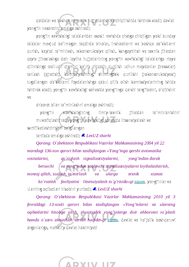 qoidalar va boshqa normativ hujjatlar ishlab chiqilishida ishtirok etadi; davlat yong’in nazoratini amalga oshiradi; yong’in xavfsizligi talablaridan asosli ravishda chetga chiqilgan yoki bunday talablar mavjud bo`lmagan taqdirda binolar, inshootlarni va boshqa ob`ektlarni qurish, kapital ta`mirlash, rekonstruktsiya qilish, kengaytirish va texnik jihatdan qayta jihozlashga doir loyiha hujjatlarining yong’in xavfsizligi talablariga rioya qilinishiga taalluqli qismini ko`rib chiqadi; qurilish uchun maydonlar (trassalar) tanlash (ajratish) komissiyasining, shuningdek qurilishi (rekonstruktsiyasi) tugallangan ob`ektlarni foydalanishga qabul qilib olish komissiyalarining ishida ishtirok etadi; yong’in xavfsizligi sohasida yong’inga qarshi targ’ibotni, o`qitishni va ahborot bilan ta`minlashni amalga oshiradi; yong’in xavfsizligining ilmiy-texnik jihatdan ta`minlanishini muvofiqlashtiradi; yong’in xavfsizligi sohasida litsenziyalash va sertifikatlashtirishni belgilangan tartibda amalga oshiradi; LexUZ sharhi Qarang: O`zbekiston Respublikasi Vazirlar Mahkamasining 2004 yil 22 martdagi 136-son qarori bilan tasdiqlangan «Yong’inga qarshi avtomatika vositalarini, qo`riqlash signalizatsiyalarini, yong’indan darak beruvchi va yong’indan saqlovchi signalizatsiyalarni loyihalashtirish, montaj qilish, sozlash, ta`mirlash va ularga texnik xizmat ko`rsatish faoliyatini litsenziyalash to`g’risida»gi nizom . yong’inlar va ularning oqibatlari hisobini yuritadi; LexUZ sharhi Qarang: O`zbekiston Respublikasi Vazirlar Mahkamasining 2010 yil 3 fevraldagi 13-sonli qarori bilan tasdiqlangan «Yong’inlarni va ularning oqibatlarini hisobga olish, shuningdek yong’inlarga doir ahborotni to`plash hamda o`zaro almashish tartibi haqida»gi nizom . davlat va ho`jalik boshqaruvi organlariga, mahalliy davlat hokimiyati 