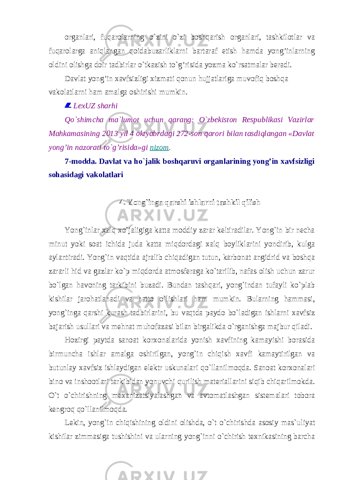 organlari, fuqarolarning o`zini o`zi boshqarish organlari, tashkilotlar va fuqarolarga aniqlangan qoidabuzarliklarni bartaraf etish hamda yong’inlarning oldini olishga doir tadbirlar o`tkazish to`g’risida yozma ko`rsatmalar beradi. Davlat yong’in xavfsizligi xizmati qonun hujjatlariga muvofiq boshqa vakolatlarni ham amalga oshirishi mumkin. LexUZ sharhi Qo`shimcha ma`lumot uchun qarang: O`zbekiston Respublikasi Vazirlar Mahkamasining 2013 yil 4 oktyabrdagi 272-son qarori bilan tasdiqlangan «Davlat yong’in nazorati to`g’risida»gi nizom . 7-modda. Davlat va ho`jalik boshqaruvi organlarining yong’in xavfsizligi sohasidagi vakolatlari 4. Yong`inga qarshi ishlarni tashkil qilish Yong`inlar xalq xo`jaligiga katta moddiy zarar keltiradilar. Yong`in bir necha minut yoki soat ichida juda katta miqdordagi xalq boyliklarini yondirib, kulga aylantiradi. Yong`in vaqtida ajralib chiqadigan tutun, karbonat angidrid va boshqa zararli hid va gazlar ko`p miqdorda atmosferaga ko`tarilib, nafas olish uchun zarur bo`lgan havoning tarkibini buzadi. Bundan tashqari, yong`indan tufayli ko`plab kishilar jarohatlanadi va hatto o`lishlari ham mumkin. Bularning hammasi, yong`inga qarshi kurash tadbirlarini, bu vaqtda paydo bo`ladigan ishlarni xavfsiz bajarish usullari va mehnat muhofazasi bilan birgalikda o`rganishga majbur qiladi. Hozirgi paytda sanoat korxonalarida yonish xavfining kamayishi borasida birmuncha ishlar amalga oshirilgan, yong`in chiqish xavfi kamaytirilgan va butunlay xavfsiz ishlaydigan elektr uskunalari qo`llanilmoqda. Sanoat korxonalari bino va inshootlari tarkibidan yonuvchi qurilish materiallarini siqib chiqarilmokda. O`t o`chirishning mexanizatsiyalashgan va avtomatlashgan sistemalari tobora kengroq qo`llanilmoqda. Lekin, yong`in chiqishining oldini olishda, o`t o`chirishda asosiy mas`uliyat kishilar zimmasiga tushishini va ularning yong`inni o`chirish texnikasining barcha 