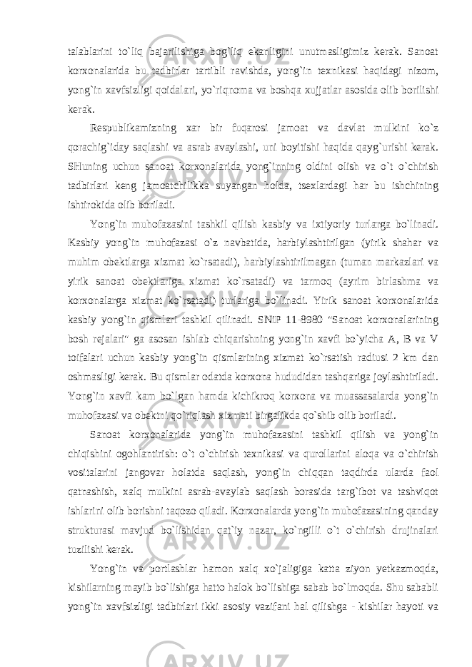 talablarini to`liq bajarilishiga bog`liq ekanligini unutmasligimiz kerak. Sanoat korxonalarida bu tadbirlar tartibli ravishda, yong`in texnikasi haqidagi nizom, yong`in xavfsizligi qoidalari, yo`riqnoma va boshqa xujjatlar asosida olib borilishi kerak. Respublikamizning xar bir fuqarosi jamoat va davlat mulkini ko`z qorachig`iday saqlashi va asrab avaylashi, uni boyitishi haqida qayg`urishi kerak. SHuning uchun sanoat korxonalarida yong`inning oldini olish va o`t o`chirish tadbirlari keng jamoatchilikka suyangan holda, tsexlardagi har bu ishchining ishtirokida olib boriladi. Yong`in muhofazasini tashkil qilish kasbiy va ixtiyoriy turlarga bo`linadi. Kasbiy yong`in muhofazasi o`z navbatida, harbiylashtirilgan (yirik shahar va muhim obektlarga xizmat ko`rsatadi), harbiylashtirilmagan (tuman markazlari va yirik sanoat obektlariga xizmat ko`rsatadi) va tarmoq (ayrim birlashma va korxonalarga xizmat ko`rsatadi) turlariga bo`linadi. Yirik sanoat korxonalarida kasbiy yong`in qismlari tashkil qilinadi. SNiP 11-8980 &#34;Sanoat korxonalarining bosh rejalari&#34; ga asosan ishlab chiqarishning yong`in xavfi bo`yicha A, B va V toifalari uchun kasbiy yong`in qismlarining xizmat ko`rsatish radiusi 2 km dan oshmasligi kerak. Bu qismlar odatda korxona hududidan tashqariga joylashtiriladi. Yong`in xavfi kam bo`lgan hamda kichikroq korxona va muassasalarda yong`in muhofazasi va obektni qo`riqlash xizmati birgalikda qo`shib olib boriladi. Sanoat korxonalarida yong`in muhofazasini tashkil qilish va yong`in chiqishini ogohlantirish: o`t o`chirish texnikasi va qurollarini aloqa va o`chirish vositalarini jangovar holatda saqlash, yong`in chiqqan taqdirda ularda faol qatnashish, xalq mulkini asrab-avaylab saqlash borasida targ`ibot va tashviqot ishlarini olib borishni taqozo qiladi. Korxonalarda yong`in muhofazasining qanday strukturasi mavjud bo`lishidan qat`iy nazar, ko`ngilli o`t o`chirish drujinalari tuzilishi kerak. Yong`in va portlashlar hamon xalq xo`jaligiga katta ziyon yetkazmoqda, kishilarning mayib bo`lishiga hatto halok bo`lishiga sabab bo`lmoqda. Shu sababli yong`in xavfsizligi tadbirlari ikki asosiy vazifani hal qilishga - kishilar hayoti va 