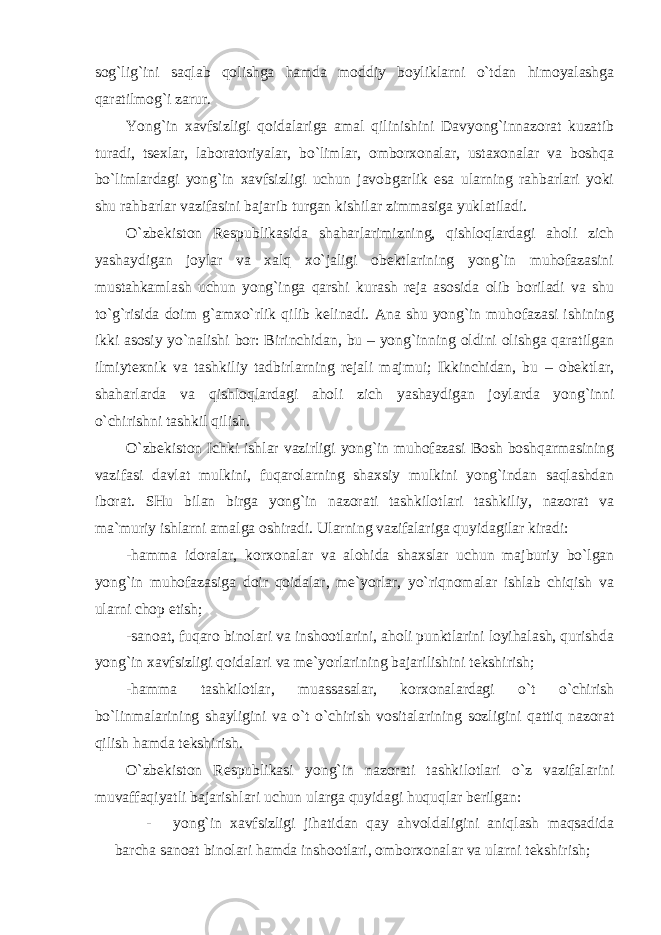 sog`lig`ini saqlab qolishga hamda moddiy boyliklarni o`tdan himoyalashga qaratilmog`i zarur. Yong`in xavfsizligi qoidalariga amal qilinishini Davyong`innazorat kuzatib turadi, tsexlar, laboratoriyalar, bo`limlar, omborxonalar, ustaxonalar va boshqa bo`limlardagi yong`in xavfsizligi uchun javobgarlik esa ularning rahbarlari yoki shu rahbarlar vazifasini bajarib turgan kishilar zimmasiga yuklatiladi. O`zbekiston Respublikasida shaharlarimizning, qishloqlardagi aholi zich yashaydigan joylar va xalq xo`jaligi obektlarining yong`in muhofazasini mustahkamlash uchun yong`inga qarshi kurash reja asosida olib boriladi va shu to`g`risida doim g`amxo`rlik qilib kelinadi. Ana shu yong`in muhofazasi ishining ikki asosiy yo`nalishi bor: Birinchidan, bu – yong`inning oldini olishga qaratilgan ilmiytexnik va tashkiliy tadbirlarning rejali majmui; Ikkinchidan, bu – obektlar, shaharlarda va qishloqlardagi aholi zich yashaydigan joylarda yong`inni o`chirishni tashkil qilish. O`zbekiston Ichki ishlar vazirligi yong`in muhofazasi Bosh boshqarmasining vazifasi davlat mulkini, fuqarolarning shaxsiy mulkini yong`indan saqlashdan iborat. SHu bilan birga yong`in nazorati tashkilotlari tashkiliy, nazorat va ma`muriy ishlarni amalga oshiradi. Ularning vazifalariga quyidagilar kiradi: -hamma idoralar, korxonalar va alohida shaxslar uchun majburiy bo`lgan yong`in muhofazasiga doir qoidalar, me`yorlar, yo`riqnomalar ishlab chiqish va ularni chop etish; -sanoat, fuqaro binolari va inshootlarini, aholi punktlarini loyihalash, qurishda yong`in xavfsizligi qoidalari va me`yorlarining bajarilishini tekshirish; -hamma tashkilotlar, muassasalar, korxonalardagi o`t o`chirish bo`linmalarining shayligini va o`t o`chirish vositalarining sozligini qattiq nazorat qilish hamda tekshirish. O`zbekiston Respublikasi yong`in nazorati tashkilotlari o`z vazifalarini muvaffaqiyatli bajarishlari uchun ularga quyidagi huquqlar berilgan: - yong`in xavfsizligi jihatidan qay ahvoldaligini aniqlash maqsadida barcha sanoat binolari hamda inshootlari, omborxonalar va ularni tekshirish; 