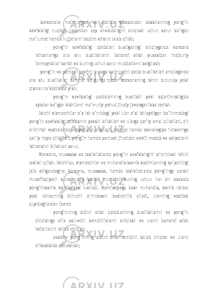 -korxonalar ma`muriyati va alohida shaxslardan obektlarning yong`in xavfsizligi nuqtayi nazaridan qay ahvoldaligini aniqlash uchun zarur bo`lgan ma`lumot hamda hujjatlarni taqdim etishni talab qilish; - yong`in xavfsizligi qoidalari buzilganligi aniqlaganda korxona rahbarlariga ana shu buzilishlarni bartaraf etish yuzasidan majburiy farmoyishlar berish va buning uchun zarur muddatlarni belgilash; -yong`in va portlash xavfini yuzaga keltiruvchi qoida buzilishlari aniqlaganda ana shu buzilishlar bartaraf etilgunga qadar korxonaning ishini butunlay yoki qisman to`xtatib qo`yish; - yong`in xavfsizligi qoidalarining buzilishi yoki bajarilmasligida aybdor bo`lgan kishilarni ma`muriy yohud jinoiy javobgarlikka tortish. Ishchi-xizmatchilar o`z ish o`rnidagi yoki ular o`zi ishlaydigan bo`linmadagi yong`in xavfsizligi talablarini yaxshi bilishlari va ularga qat`iy amal qilishlari, o`t o`chirish vositalaridan foydalana olishlari, mehnat hamda texnologiya intizomiga qat`iy rioya qilishlari, yong`in hamda portlash jihatidan xavfli modda va ashyolarni ishlatishni bilishlari zarur. Korxona, muassasa va tashkilotlarda yong`in xavfsizligini ta`minlash ishini tashkil qilish. Ishchilar, xizmatchilar va muhandis-texnik xodimlarning ko`pchiligi jalb etilgandagina korxona, muassasa, hamda tashkilotlarda yong`inga qarshi muvaffaqiyatli kurash olib borish mumkin. Buning uchun har bir obektda yong`intexnik komissiyasi tuziladi. Komissiyaga bosh muhandis, texnik rahbar yoki rahbarning birinchi o`rinbosari boshchilik qiladi, ularning vazifasi quyidagilardan iborat: - yong`inning oldini olish qoidalarining buzilishlarini va yong`in chiqishiga olib keluvchi kamchiliklarni aniqlash va ularni bartaraf etish tadbirlarini ishlab chiqish; - obektiv yong`inning oldini olish tartibini ishlab chiqish va ularni o`tkazishda qatnashish; 