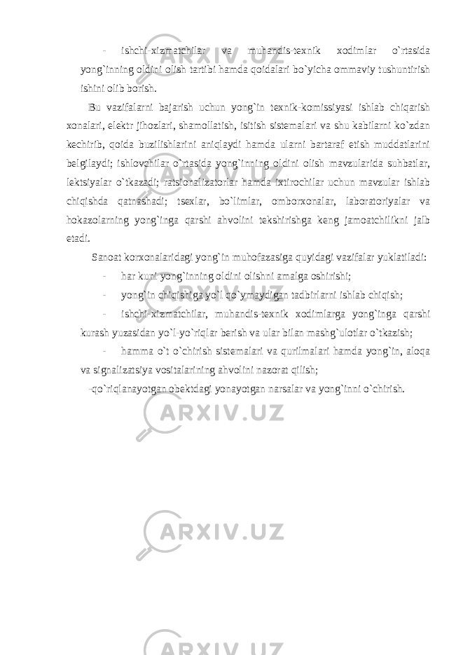 - ishchi-xizmatchilar va muhandis-texnik xodimlar o`rtasida yong`inning oldini olish tartibi hamda qoidalari bo`yicha ommaviy tushuntirish ishini olib borish. Bu vazifalarni bajarish uchun yong`in texnik-komissiyasi ishlab chiqarish xonalari, elektr jihozlari, shamollatish, isitish sistemalari va shu kabilarni ko`zdan kechirib, qoida buzilishlarini aniqlaydi hamda ularni bartaraf etish muddatlarini belgilaydi; ishlovchilar o`rtasida yong`inning oldini olish mavzularida suhbatlar, lektsiyalar o`tkazadi; ratsionalizatorlar hamda ixtirochilar uchun mavzular ishlab chiqishda qatnashadi; tsexlar, bo`limlar, omborxonalar, laboratoriyalar va hokazolarning yong`inga qarshi ahvolini tekshirishga keng jamoatchilikni jalb etadi. Sanoat korxonalaridagi yong`in muhofazasiga quyidagi vazifalar yuklatiladi: - har kuni yong`inning oldini olishni amalga oshirishi; - yong`in chiqishiga yo`l qo`ymaydigan tadbirlarni ishlab chiqish; - ishchi-xizmatchilar, muhandis-texnik xodimlarga yong`inga qarshi kurash yuzasidan yo`l-yo`riqlar berish va ular bilan mashg`ulotlar o`tkazish; - hamma o`t o`chirish sistemalari va qurilmalari hamda yong`in, aloqa va signalizatsiya vositalarining ahvolini nazorat qilish; -qo`riqlanayotgan obektdagi yonayotgan narsalar va yong`inni o`chirish. 