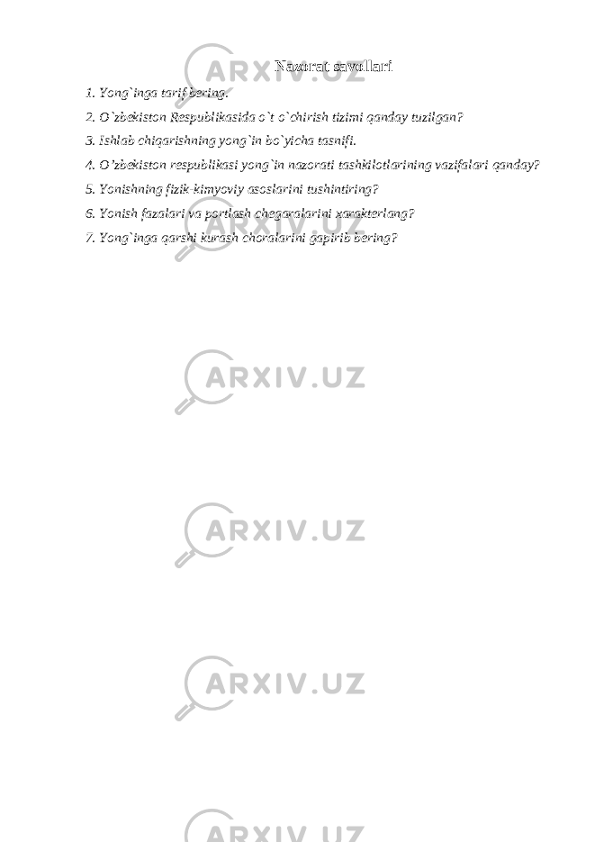 Nazorat savollari 1. Yong`inga tarif bering. 2. O`zbekiston Respublikasida o`t o`chirish tizimi qanday tuzilgan? 3. Ishlab chiqarishning yong`in bo`yicha tasnifi. 4. O’zbekiston respublikasi yong`in nazorati tashkilotlarining vazifalari qanday? 5. Yonishning fizik-kimyoviy asoslarini tushintiring? 6. Yonish fazalari va portlash chegaralarini xarakterlang? 7. Yong`inga qarshi kurash choralarini gapirib bering? 