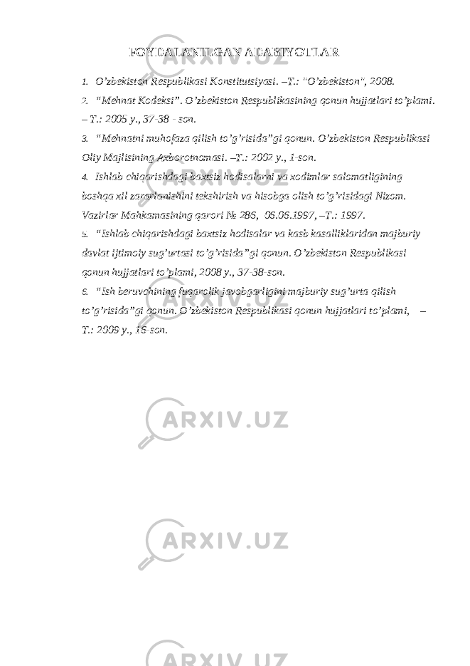 FOYDALANILGAN ADABIYOTLAR 1. O’zbekiston Respublikasi Konstitutsiyasi. –T.: &#34;O’zbekiston&#34;, 2008. 2. “Mehnat Kodeksi”. O’zbekiston Respublikasining qonun hujjatlari to’plami. – T.: 2005 y., 37-38 - son. 3. “Mehnatni muhofaza qilish to’g’risida”gi qonun. O’zbekiston Respublikasi Oliy Majlisining Axborotnomasi. –T.: 2002 y., 1-son. 4. Ishlab chiqarishdagi baxtsiz hodisalarni va xodimlar salomatligining boshqa xil zararlanishini tekshirish va hisobga olish to’g’risidagi Nizom. Vazirlar Mahkamasining qarori № 286, 06.06.1997, –T.: 1997. 5. “Ishlab chiqarishdagi baxtsiz hodisalar va kasb kasalliklaridan majburiy davlat ijtimoiy sug’urtasi to’g’risida”gi qonun. O’zbekiston Respublikasi qonun hujjatlari to’plami, 2008 y., 37-38-son. 6. “Ish beruvchining fuqarolik javobgarligini majburiy sug’urta qilish to’g’risida”gi qonun. O’zbekiston Respublikasi qonun hujjatlari to’plami, – T.: 2009 y., 16-son. 