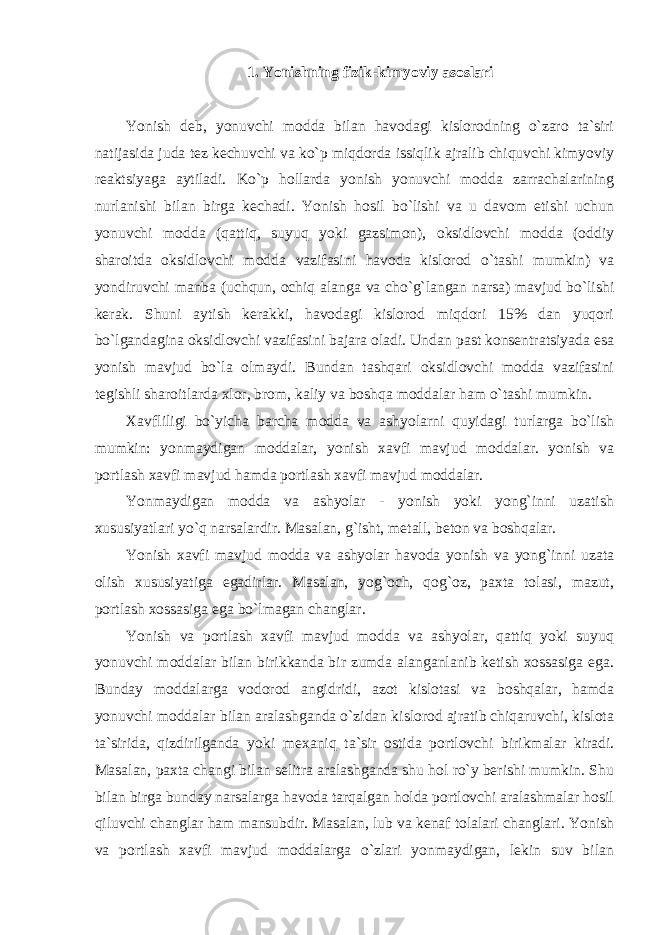 1. Yonishning fizik-kimyoviy asoslari Yonish deb, yonuvchi modda bilan havodagi kislorodning o`zaro ta`siri natijasida juda tez kechuvchi va ko`p miqdorda issiqlik ajralib chiquvchi kimyoviy reaktsiyaga aytiladi. Ko`p hollarda yonish yonuvchi modda zarrachalarining nurlanishi bilan birga kechadi. Yonish hosil bo`lishi va u davom etishi uchun yonuvchi modda (qattiq, suyuq yoki gazsimon), oksidlovchi modda (oddiy sharoitda oksidlovchi modda vazifasini havoda kislorod o`tashi mumkin) va yondiruvchi manba (uchqun, ochiq alanga va cho`g`langan narsa) mavjud bo`lishi kerak. Shuni aytish kerakki, havodagi kislorod miqdori 15% dan yuqori bo`lgandagina oksidlovchi vazifasini bajara oladi. Undan past konsentratsiyada esa yonish mavjud bo`la olmaydi. Bundan tashqari oksidlovchi modda vazifasini tegishli sharoitlarda xlor, brom, kaliy va boshqa moddalar ham o`tashi mumkin. Xavfliligi bo`yicha barcha modda va ashyolarni quyidagi turlarga bo`lish mumkin: yonmaydigan moddalar, yonish xavfi mavjud moddalar. yonish va portlash xavfi mavjud hamda portlash xavfi mavjud moddalar. Yonmaydigan modda va ashyolar - yonish yoki yong`inni uzatish xususiyatlari yo`q narsalardir. Masalan, g`isht, metall, beton va boshqalar. Yonish xavfi mavjud modda va ashyolar havoda yonish va yong`inni uzata olish xususiyatiga egadirlar. Masalan, yog`och, qog`oz, paxta tolasi, mazut, portlash xossasiga ega bo`lmagan changlar. Yonish va portlash xavfi mavjud modda va ashyolar, qattiq yoki suyuq yonuvchi moddalar bilan birikkanda bir zumda alanganlanib ketish xossasiga ega. Bunday moddalarga vodorod angidridi, azot kislotasi va boshqalar, hamda yonuvchi moddalar bilan aralashganda o`zidan kislorod ajratib chiqaruvchi, kislota ta`sirida, qizdirilganda yoki mexaniq ta`sir ostida portlovchi birikmalar kiradi. Masalan, paxta changi bilan selitra aralashganda shu hol ro`y berishi mumkin. Shu bilan birga bunday narsalarga havoda tarqalgan holda portlovchi aralashmalar hosil qiluvchi changlar ham mansubdir. Masalan, lub va kenaf tolalari changlari. Yonish va portlash xavfi mavjud moddalarga o`zlari yonmaydigan, lekin suv bilan 