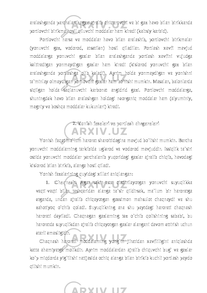 aralashganda parchalanib, gaz ajralib chiqaruvchi va bi gaz havo bilan birikkanda portlovchi birikma hosil qiluvchi moddalar ham kiradi (kaltsiy karbid). Portlovchi narsa va moddalar havo bilan aralashib, portlovchi birikmalar (yonuvchi gaz, vodorod, atsetilen) hosil qiladilar. Portlash xavfi mavjud moddalarga yonuvchi gazlar bilan aralashganda portlash xavfini vujudga keltiradigan yonmaydigan gazlar ham kiradi (kislorod yonuvchi gaz bilan aralashganda portlashga olib keladi). Ayrim holda yonmaydigan va yonishni ta`minlay olmaydigan portlovchi gazlar ham bo`lishi mumkin. Masalan, balonlarda siqilgan holda saqlanuvchi karbonat angidrid gazi. Portlovchi moddalarga, shuningdek havo bilan aralashgan holdagi neorganiq moddalar ham (alyuminiy, magniy va boshqa moddalar kukunlari) kiradi. 2. Yonish fazalari va portlash chegaralari Yonish faqat ma`lum harorat sharoitidagina mavjud bo`lishi mumkin. Barcha yonuvchi moddalarning tarkibida uglerod va vodorod mavjuddir. Issiqlik ta`siri ostida yonuvchi moddalar parchalanib yuqoridagi gazlar ajralib chiqib, havodagi kislorod bilan birikib, alanga hosil qiladi. Yonish fazalarining quyidagi xillari aniqlangan: 1. Chaqnash. Agar sekin-asta qizdirilayotgan yonuvchi suyuqlikka vaqti-vaqti bilan tashqaridan alanga ta`sir qildirsak, ma`lum bir haroratga etganda, undan ajralib chiqayotgan gazsimon mahsulot chaqnaydi va shu zahotiyoq o`chib qoladi. Suyuqlikning ana shu paytdagi harorati chaqnash harorati deyiladi. Chaqnagan gazlarning tez o`chib qolishining sababi, bu haroratda suyuqlikdan ajralib chiqayotgan gazlar alangani davom ettirish uchun etarli emasligidir. Chaqnash harorati moddalarning yong`in jihatidan xavfliligini aniqlashda katta ahamiyatga molikdir. Ayrim moddalardan ajralib chiquvchi bug` va gazlar ko`p miqdorda yig`ilishi natijasida ochiq alanga bilan birikib kuchli portlash paydo qilishi mumkin. 