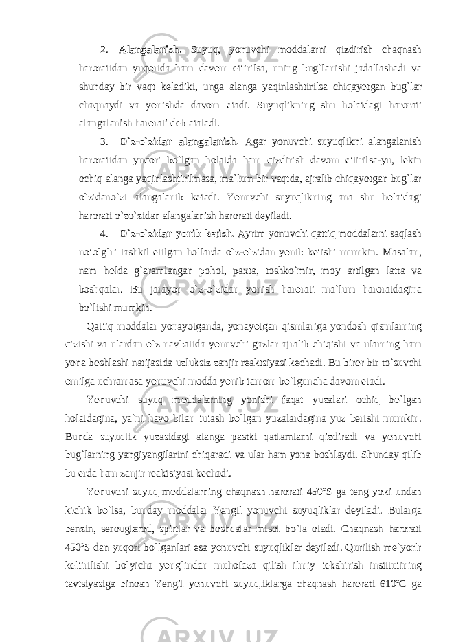 2. Alangalanish. Suyuq, yonuvchi moddalarni qizdirish chaqnash haroratidan yuqorida ham davom ettirilsa, uning bug`lanishi jadallashadi va shunday bir vaqt keladiki, unga alanga yaqinlashtirilsa chiqayotgan bug`lar chaqnaydi va yonishda davom etadi. Suyuqlikning shu holatdagi harorati alangalanish harorati deb ataladi. 3. O`z-o`zidan alangalanish. Agar yonuvchi suyuqlikni alangalanish haroratidan yuqori bo`lgan holatda ham qizdirish davom ettirilsa-yu, lekin ochiq alanga yaqinlashtirilmasa, ma`lum bir vaqtda, ajralib chiqayotgan bug`lar o`zidano`zi alangalanib ketadi. Yonuvchi suyuqlikning ana shu holatdagi harorati o`zo`zidan alangalanish harorati deyiladi. 4. O`z-o`zidan yonib ketish. Ayrim yonuvchi qattiq moddalarni saqlash noto`g`ri tashkil etilgan hollarda o`z-o`zidan yonib ketishi mumkin. Masalan, nam holda g`aramlangan pohol, paxta, toshko`mir, moy artilgan latta va boshqalar. Bu jarayon o`z-o`zidan yonish harorati ma`lum haroratdagina bo`lishi mumkin. Qattiq moddalar yonayotganda, yonayotgan qismlariga yondosh qismlarning qizishi va ulardan o`z navbatida yonuvchi gazlar ajralib chiqishi va ularning ham yona boshlashi natijasida uzluksiz zanjir reaktsiyasi kechadi. Bu biror bir to`suvchi omilga uchramasa yonuvchi modda yonib tamom bo`lguncha davom etadi. Yonuvchi suyuq moddalarning yonishi faqat yuzalari ochiq bo`lgan holatdagina, ya`ni havo bilan tutash bo`lgan yuzalardagina yuz berishi mumkin. Bunda suyuqlik yuzasidagi alanga pastki qatlamlarni qizdiradi va yonuvchi bug`larning yangiyangilarini chiqaradi va ular ham yona boshlaydi. Shunday qilib bu erda ham zanjir reaktsiyasi kechadi. Yonuvchi suyuq moddalarning chaqnash harorati 450ºS ga teng yoki undan kichik bo`lsa, bunday moddalar Yengil yonuvchi suyuqliklar deyiladi. Bularga benzin, serouglerod, spirtlar va boshqalar misol bo`la oladi. Chaqnash harorati 450ºS dan yuqori bo`lganlari esa yonuvchi suyuqliklar deyiladi. Qurilish me`yorlr keltirilishi bo`yicha yong`indan muhofaza qilish ilmiy tekshirish institutining tavtsiyasiga binoan Yengil yonuvchi suyuqliklarga chaqnash harorati 610ºC ga 