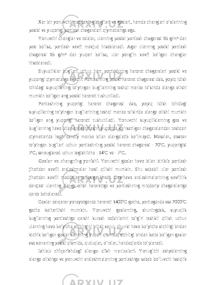 Xar bir yonuvchi moddaning bug`lari va gazlari, hamda changlari o`zlarining pastki va yuqorigi portlash chegaralari qiymatlariga ega. Yonuvchi changlar va tolalar, ularning pastki portlash chegarasi 65 g/m³ dan past bo`lsa, portlash xavfi mavjud hisoblanadi. Agar ularning pastki portlash chegarasi 65 g/m³ dan yuqori bo`lsa, ular yong`in xavfi bo`lgan changlar hisoblanadi. Suyuqliklar bug`lari uchun ham portlashning harorat chegaralari pastki va yuqorigi qiymatlarga egadir. Portlashning pastki harorat chegarasi deb, yopiq idish ichidagi suyuqlikning to`yingan bug`larining tashqi manba ta`sirida alanga olishi mumkin bo`lgan eng pastki harorati tushuniladi. Portlashning yuqorigi harorat chegarasi deb, yopiq idish ichidagi suyuqlikning to`yingan bug`larining tashqi manba ta`sirida alanga olishi mumkin bo`lgan eng yuqorigi harorati tushuniladi. Yonuvchi suyuqliklarning gaz va bug`larning havo bilan aralashmasini yuqorida ko`rsatilgan chegaralaridan tashqari qiymatlarida hech qandiy manba bilan alangalatib bo`lmaydi. Masalan, atseton to`yingan bug`lari uchun portlashning pastki harorat chegarasi - 20ºC. yuqorigisi 7ºC, serouglerod uchun tegishlicha - 14ºC va - 7ºC. Gazlar va changning yonishi. Yonuvchi gazlar havo bilan birikib portlash jihatidan xavfli aralashmalar hosil qilishi mumkin. Shu sababli ular portlash jihatidan xavfli moddalar toifasiga kiradi. Gaz-havo aralashmalarining xavflilik darajasi ularning alanga olish haroratiga va portlashning miqdoriy chegaralariga qarab baholanadi. Gazlar barqaror yonayotganda harorati 1400ºC gacha, portlaganda esa 2000ºC gacha ko`tarilishi mumkin. Yonuvchi gazlarning, shuningdek, suyuqlik bug`larning portlashiga qarshi kurash tadbirlarini to`g`ri tashkil qilish uchun ularning havo bo`yicha zichligini bilish zarur, chunki havo bo`yicha zichligi birdan kichik bo`lgan gazlar xonaning yuqori qismida, zichligi birdan katta bo`lgan gazlar esa xonaning pastki qismida, quduqlar, o`ralar, handaqlarda to`planadi. Ishlab chiqarishdagi alanga olish manbalari. Yonug`chi ashyolarning alanga olishiga va yonuvchi aralashmalarning portlashiga sabab bo`luvchi issiqlik 