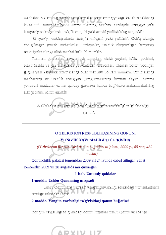 manbalari o`zlarining issiqlik jamg`armalari va ularning yuzaga kelish sabablariga ko`ra turli tuman bo`lsa-da ammo ularning barchasi qandaydir energiya yoki kimyoviy reaktsiyalarda issiqlik chiqishi yoki ortishi yutilishining natijasidir. Kimyoviy reaktsiyalarda issiqlik chiqishi yoki yutilishi. Ochiq alanga, cho`g`langan yonish mahsulotlari, uchqunlar, issiqlik chiqaradigan kimyoviy reaktsiyalar alanga olish manbai bo`lishi mumkin. Turli xil gorelkalar, kavsharlash lampalari, elektr yoylari, isitish pechlari, elektr tokida va gaz alangasida payvandlash jarayonlari, chekish uchun yoqilgan gugurt yoki zajigalka ochiq alanga olish manbayi bo`lishi mumkin. Ochiq alanga manbaining va issiqlik energiyasi jamg`armasining harorati deyarli hamma yonuvchi moddalar va har qanday gaz-havo hamda bug`-havo aralashmalarining alanga olishi uchun etarlidir. 3. O`zbekiston Respublikasining “Yong’in xavfsizligi to`g’risida”gi qonuni. O`ZBEKISTON RESPUBLIKASINING QONUNI YONG’IN XAVFSIZLIGI TO`G’RISIDA (O`zbekiston Respublikasi qonun hujjatlari to`plami, 2009 y., 40-son, 432- modda) Qonunchilik palatasi tomonidan 2009 yil 24 iyunda qabul qilingan Senat tomonidan 2009 yil 28 avgustda ma`qullangan 1-bob. Umumiy qoidalar 1-modda. Ushbu Qonunning maqsadi Ushbu Qonunning maqsadi yong’in xavfsizligi sohasidagi munosabatlarni tartibga solishdan iborat. 2-modda. Yong’in xavfsizligi to`g’risidagi qonun hujjatlari Yong’in xavfsizligi to`g’risidagi qonun hujjatlari ushbu Qonun va boshqa 