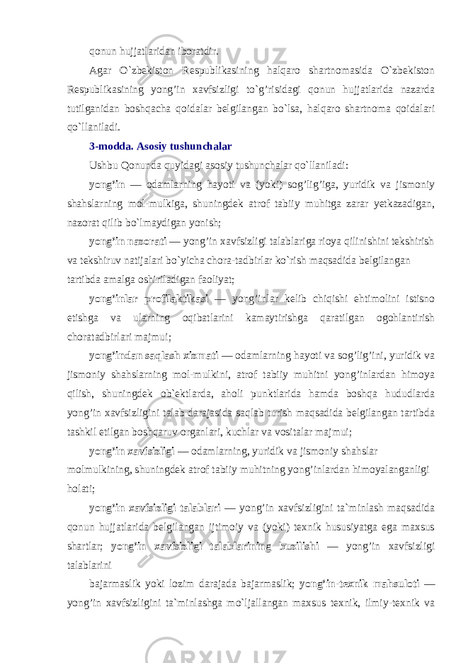 qonun hujjatlaridan iboratdir. Agar O`zbekiston Respublikasining halqaro shartnomasida O`zbekiston Respublikasining yong’in xavfsizligi to`g’risidagi qonun hujjatlarida nazarda tutilganidan boshqacha qoidalar belgilangan bo`lsa, halqaro shartnoma qoidalari qo`llaniladi. 3-modda. Asosiy tushunchalar Ushbu Qonunda quyidagi asosiy tushunchalar qo`llaniladi: yong’in — odamlarning hayoti va (yoki) sog’lig’iga, yuridik va jismoniy shahslarning mol-mulkiga, shuningdek atrof tabiiy muhitga zarar yetkazadigan, nazorat qilib bo`lmaydigan yonish; yong’in nazorati — yong’in xavfsizligi talablariga rioya qilinishini tekshirish va tekshiruv natijalari bo`yicha chora-tadbirlar ko`rish maqsadida belgilangan tartibda amalga oshiriladigan faoliyat; yong’inlar profilaktikasi — yong’inlar kelib chiqishi ehtimolini istisno etishga va ularning oqibatlarini kamaytirishga qaratilgan ogohlantirish choratadbirlari majmui; yong’indan saqlash xizmati — odamlarning hayoti va sog’lig’ini, yuridik va jismoniy shahslarning mol-mulkini, atrof tabiiy muhitni yong’inlardan himoya qilish, shuningdek ob`ektlarda, aholi punktlarida hamda boshqa hududlarda yong’in xavfsizligini talab darajasida saqlab turish maqsadida belgilangan tartibda tashkil etilgan boshqaruv organlari, kuchlar va vositalar majmui; yong’in xavfsizligi — odamlarning, yuridik va jismoniy shahslar molmulkining, shuningdek atrof tabiiy muhitning yong’inlardan himoyalanganligi holati; yong’in xavfsizligi talablari — yong’in xavfsizligini ta`minlash maqsadida qonun hujjatlarida belgilangan ijtimoiy va (yoki) texnik hususiyatga ega maxsus shartlar; yong’in xavfsizligi talablarining buzilishi — yong’in xavfsizligi talablarini bajarmaslik yoki lozim darajada bajarmaslik; yong’in-texnik mahsuloti — yong’in xavfsizligini ta`minlashga mo`ljallangan maxsus texnik, ilmiy-texnik va 