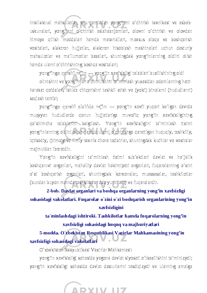 intellektual mahsulotlar, shu jumladan yong’inni o`chirish texnikasi va asbob- uskunalari, yong’inni o`chirish aslahaanjomlari, olovni o`chirish va olovdan himoya qilish moddalari hamda materiallari, maxsus aloqa va boshqarish vositalari, elektron hujjatlar, elektron hisoblash mashinalari uchun dasturiy mahsulotlar va ma`lumotlar bazalari, shuningdek yong’inlarning oldini olish hamda ularni o`chirishning boshqa vositalari; yong’inga qarshi rejim — yong’in xavfsizligi talablari buzilishining oldi olinishini va yong’inlar o`chirilishini ta`minlash yuzasidan odamlarning hatti- harakat qoidalari, ishlab chiqarishni tashkil etish va (yoki) binolarni (hududlarni) saqlash tartibi; yong’inga qarshi alohida rejim — yong’in xavfi yuqori bo`lgan davrda muayyan hududlarda qonun hujjatlariga muvofiq yong’in xavfsizligining qo`shimcha talablarini belgilash. Yong ’ in xavfsizligini ta ` minlash tizimi yong ’ inlarning oldini olish hamda ularni o ` chirishga qaratilgan huquqiy , tashkiliy , iqtisodiy , ijtimoiy va ilmiy - texnik chora - tadbirlar , shuningdek kuchlar va vositalar majmuidan iboratdir . Yong ’ in xavfsizligini ta ` minlash tizimi sub ` ektlari davlat va ho ` jalik boshqaruvi organlari , mahalliy davlat hokimiyati organlari , fuqarolarning o ` zini o ` zi boshqarish organlari , shuningdek korxonalar , muassasalar , tashkilotlar ( bundan buyon matnda tashkilotlar deb yuritiladi ) va fuqarolardir . 2- bob . Davlat organlari va boshqa organlarning yong ’ in xavfsizligi sohasidagi vakolatlari . Fuqarolar o ` zini o ` zi boshqarish organlarining yong ’ in xavfsizligini ta ` minlashdagi ishtiroki . Tashkilotlar hamda fuqarolarning yong ’ in xavfsizligi sohasidagi huquq va majburiyatlari 5- modda . O ` zbekiston Respublikasi Vazirlar Mahkamasining yong ’ in xavfsizligi sohasidagi vakolatlari O`zbekiston Respublikasi Vazirlar Mahkamasi: yong’in xavfsizligi sohasida yagona davlat siyosati o`tkazilishini ta`minlaydi; yong’in xavfsizligi sohasida davlat dasturlarini tasdiqlaydi va ularning amalga 