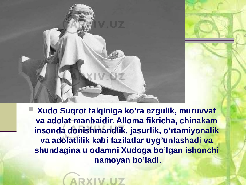  Xudo Suqrot talqiniga ko’ra ezgulik, muruvvat va adolat manbaidir. Alloma fikricha, chinakam insonda donishmandlik, jasurlik, o’rtamiyonalik va adolatlilik kabi fazilatlar uyg’unlashadi va shundagina u odamni Xudoga bo’lgan ishonchi namoyan bo’ladi. 