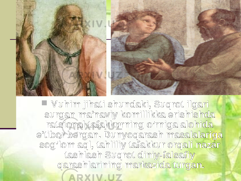  Muhim jihati shundaki, Suqrot ilgari surgan ma&#39;naviy komillikka erishishda ratsional tafakkurning o’rniga alohida e&#39;tibor bеrgan. Dunyoqarash masalalariga sog’lom aql, tahliliy tafakkur orqali nazar tashlash Suqrot diniy-falsafiy qarashlarining markazida turgan. 