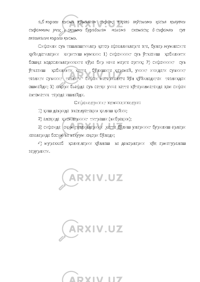 а,б-кириш қисми кўмилган сифон; в-ҳаво тўсиғини ҳосил қилувчи сифоннинг учи; г-оқимни бурадиган поғона схемаси; д-сифонли сув ташлагич кириш қисми. Сифонли сув ташлашгичлар қатор афзалликларга эга, булар жумласига қуйидагиларни киритиш мумкин: 1) сифоннинг сув ўтказиш қобилияти бошқа водосливларникига кўра бир неча марта ортиқ; 2) сифоннинг сув ўтказиш қобилияти катта бўлишига қарамай, унинг ичидаги сувнинг тезлиги сувнинг тезлиги сифон материалига йўл қўйиладиган тезликдан ошмайди; 3) юқори бьефда сув сатҳи унча катта кўтарилмаганда ҳам сифон автоматик тарзда ишлайди. Сифонларнинг камчиликлари: 1) қиш даврида эксплуатация қилиш қийин; 2) алоҳида қисмларнинг титраши (вибрация); 3) сифонда оқим тезликларини катта бўлиш уларнинг бурилиш ерлари юзаларида босим ва вакуум юқори бўлади; 4) мураккаб қолипларни қўллаш ва деворларни кўп арматуралаш зарурлиги. 