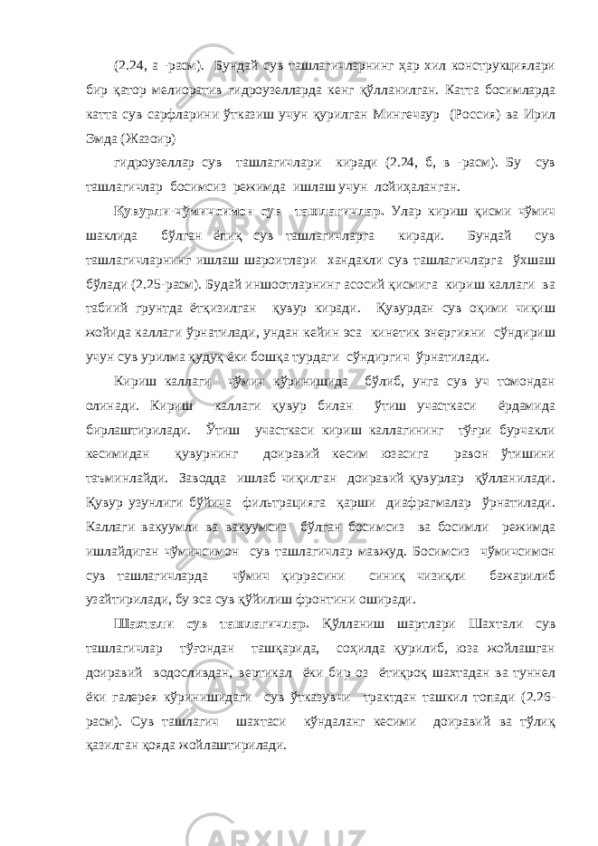 (2.24, а -расм). Бундай сув ташлагичларнинг ҳар хил конструкциялари бир қатор мелиоратив гидроузелларда кенг қўлланилган. Катта босимларда катта сув сарфларини ўтказиш учун қурилган Мингечаур (Россия) ва Ирил Эмда (Жазоир) гидроузеллар сув ташлагичлари киради (2.24, б, в -расм). Бу сув ташлагичлар босимсиз режимда ишлаш учун лойиҳаланган. Қувурли-чўмичсимон сув ташлагичлар. Улар кириш қисми чўмич шаклида бўлган ёпиқ сув ташлагичларга киради. Бундай сув ташлагичларнинг ишлаш шароитлари хандакли сув ташлагичларга ўхшаш бўлади (2.25-расм). Будай иншоотларнинг асосий қисмига кириш каллаги ва табиий грунтда ётқизилган қувур киради. Қувурдан сув оқими чиқиш жойида каллаги ўрнатилади, ундан кейин эса кинетик энергияни сўндириш учун сув урилма қудуқ ёки бошқа турдаги сўндиргич ўрнатилади. Кириш каллаги чўмич кўринишида бўлиб, унга сув уч томондан олинади. Кириш каллаги қувур билан ўтиш участкаси ёрдамида бирлаштирилади. Ўтиш участкаси кириш каллагининг тўғри бурчакли кесимидан қувурнинг доиравий кесим юзасига равон ўтишини таъминлайди. Заводда ишлаб чиқилган доиравий қувурлар қўлланилади. Қувур узунлиги бўйича фильтрацияга қарши диафрагмалар ўрнатилади. Каллаги вакуумли ва вакуумсиз бўлган босимсиз ва босимли режимда ишлайдиган чўмичсимон сув ташлагичлар мавжуд. Босимсиз чўмичсимон сув ташлагичларда чўмич қиррасини синиқ чизиқли бажарилиб узайтирилади, бу эса сув қўйилиш фронтини оширади. Шахтали сув ташлагичлар. Қўлланиш шартлари Шахтали сув ташлагичлар тўғондан ташқарида, соҳилда қурилиб, юза жойлашган доиравий водосливдан, вертикал ёки бир оз ётиқроқ шахтадан ва туннел ёки галерея кўринишидаги сув ўтказувчи трактдан ташкил топади (2.26- расм). Сув ташлагич шахтаси кўндаланг кесими доиравий ва тўлиқ қазилган қояда жойлаштирилади. 