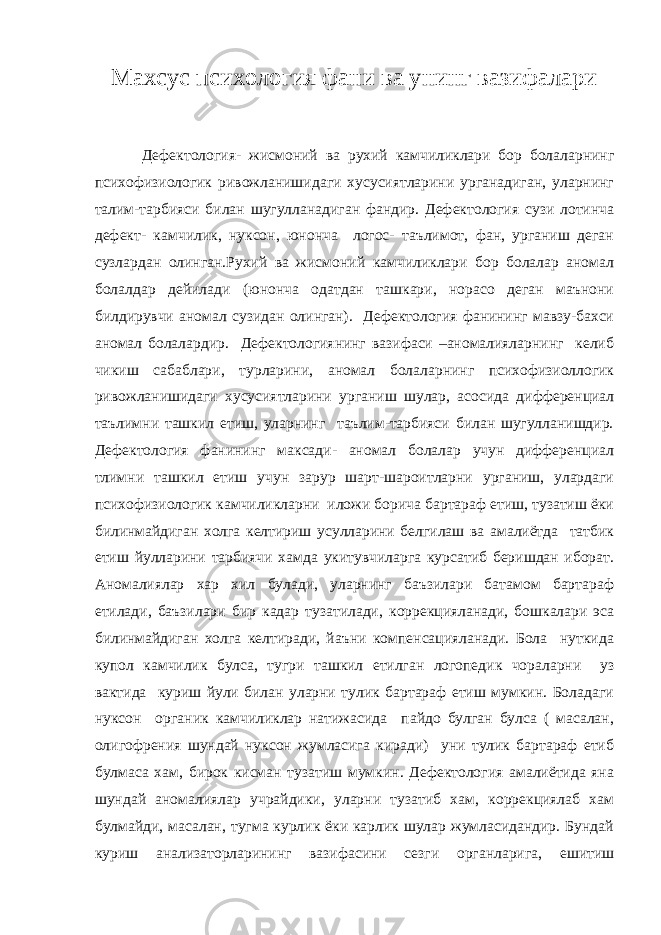 Махсус психология фани ва унинг вазифалари Дефектология- жисмоний ва рухий камчиликлари бор болаларнинг психофизиологик ривожланишидаги хусусиятларини урганадиган, уларнинг талим-тарбияси билан шугулланадиган фандир. Дефектология сузи лотинча дефект- камчилик, нуксон, юнонча логос- таълимот, фан, урганиш деган сузлардан олинган.Рухий ва жисмоний камчиликлари бор болалар аномал болалдар дейилади (юнонча одатдан ташкари, норасо деган маънони билдирувчи аномал сузидан олинган). Дефектология фанининг мавзу-бахси аномал болалардир. Дефектологиянинг вазифаси –аномалияларнинг келиб чикиш сабаблари, турларини, аномал болаларнинг психофизиоллогик ривожланишидаги хусусиятларини урганиш шулар, асосида дифференциал таълимни ташкил етиш, уларнинг таълим-тарбияси билан шугулланишдир. Дефектология фанининг максади- аномал болалар учун дифференциал тлимни ташкил етиш учун зарур шарт-шароитларни урганиш, улардаги психофизиологик камчиликларни иложи борича бартараф етиш, тузатиш ёки билинмайдиган холга келтириш усулларини белгилаш ва амалиётда татбик етиш йулларини тарбиячи хамда укитувчиларга курсатиб беришдан иборат. Аномалиялар хар хил булади, уларнинг баъзилари батамом бартараф етилади, баъзилари бир кадар тузатилади, коррекцияланади, бошкалари эса билинмайдиган холга келтиради, йаъни компенсацияланади. Бола нуткида купол камчилик булса, тугри ташкил етилган логопедик чораларни уз вактида куриш йули билан уларни тулик бартараф етиш мумкин. Боладаги нуксон органик камчиликлар натижасида пайдо булган булса ( масалан, олигофрения шундай нуксон жумласига киради) уни тулик бартараф етиб булмаса хам, бирок кисман тузатиш мумкин. Дефектология амалиётида яна шундай аномалиялар учрайдики, уларни тузатиб хам, коррекциялаб хам булмайди, масалан, тугма курлик ёки карлик шулар жумласидандир. Бундай куриш анализаторларининг вазифасини сезги органларига, ешитиш 