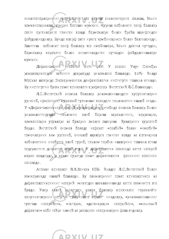 анализаторларининг вазифасини эса куриш анализаторига юклаш, йаъни компенсациялаш, урнини босиши мумкин. Куриш кобилияти заиф болалар сезги органларига таянган холда бармоклари билан брайл шрифтидан фойдаланадилар. Бунда хапрф олти нукта комбинацияси билан белгиланади. Ешитиш кобилият заиф болалар эса имо0ишора, йаъни дактил нуткдан, бармоклар харакати билан англатиладиган нуткадан фойдаланишлари мумкин. Дефектологич нисбатан янги фан. У асосан Улуг Октябрь революциясидан кейинги даврларда ривожлана бошлади. 1 o 25- йилда Москва шахрида Экспериментал денфектология институти ташкил етилди. Бу институтни буюк совет психологи профессор Виготский Л.С.бошкарди. Л.С.Виготский аномал болалар ривожланишидаги хусусиятларни урганиб, нуксоннинг мураккаб тузилиши хакидаги таълимотни ишлаб чикди. У «Дефектологиянинг асосий муаммолари» китобида аномал болалар билан ривожлантирувши таълимни олиб бориш кераклигини, коррекция, компенсация усуллари ва буларни амалга ошириш йулларини курсатиб берди. Виготский аномал болада нафакат «салбий» балки «ижобий» томонларини хам урганиб, аниклаб шуларга таянган холда ва потенциал кобилиятини инобатга олиб туриб, таълим-тарбия ишларини ташкил етиш зарурлигига диккатни жалб етди. У дефектология сохасида катта назарий мерос колдирди, у хакли суратда совет дефектология фанининг асосчиси саналади. Атокли психолог Л.В.Занков 1035- йилдан Л.С.Виготский билан хамкорликда ишлай бошлади. Бу олимларнинг совет психологияси ва дефектологиясининг назарий жихатдан шаклланишида катта ахамиятга эга булди. Улар аклий жихатдан колок болалар психикаси тараккиёти конуниятларини нотугри тушунишга карши чикдилар, «ривожланишнинг тухташ назарийси», «чегара», «дегенерация назарийси», «маънавий дефектли» каби гайри илмий ва реакцион назарияларни фош етдилар. 