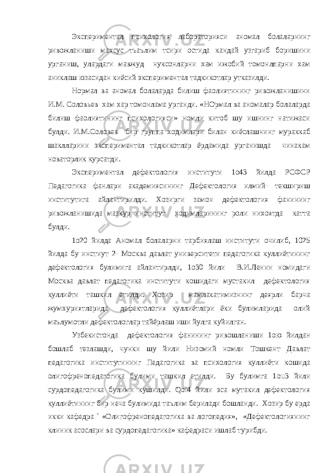 Экспериментал психология лабораторияси аномал болаларнинг ривожланиши махсус тьаълим тсири остида кандай узгариб боришини урганиш, улардаги мавжуд нуксонларни хам ижобий томонлпарни хам аниклаш юзасидан киёсий экспериментал тадкикотлар утказилди. Нормал ва аномал болаларда билиш фаолиятининг ривожланишини И.М. Соловьев хам хар томонлама урганди. «НОрмал ва аномалар болаларда билиш фаолиятининг психологияси» номли китоб шу ишнинг натижаси булди. И.М.Соловев бир группа ходимлари билан киёслашнинг мураккаб шаклларини экспериментал тадкикотлар ёрдамида урганишда чинакам новаторлик курсатди. Экспериментал дефектология институти 1 o 43 йилда РСФСР Педагогика фанлари академиясининг Дефектология илмий- текшириш институтига айлантирилди. Хозирги замон дефектология фанининг ривожланишида мазкур институт ходимларининг роли нихоятда катта булди. 1 o 20 йилда Аномал болаларни тарбиялаш институти очилиб, 1025 йилда бу инстиут 2- Москва давлат университети педагогика куллиётининг дефектология булимига айлантирлди, 1 o 30 йили В.И.Ленин номидаги Москва давлат педагогика институти кошидаги мустакил дефектология куллиёти ташкил етилди. Хозир мамлакатимизнинг деярли барча жумхуриятларида дефектология куллиётлари ёки булимларида олий маълумотли дефектологлар тайёрлаш иши йулга куйилган. Узбекистонда дефектология фанининг ривошланиши 1 o ю йилдан бошлаб тезлашди, чунки шу йили Низомий номли Тошкент Давлат педагогика институтининг Педагогика ва психология куллиёти кошида олигофренопедагогика булими ташкил етилди. Бу булимга 1 ou 3 йили сурдопедагогика булими кушилди. Qoi 4 йили эса мутакил дефектология куллиётининг бир неча булимида таълим берилади бошланди. Хозир бу ерда икки кафедра ` «Олигофренопедагогика ва логопедия», «Дефектологиянинг клиник асослари ва сурдопедагогика» кафедраси ишлаб турибди. 