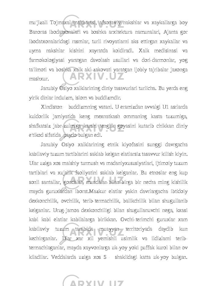 mu&#39;jizali Tojmaxal makbarasi, afsonaviy nakshlar va xaykallarga boy Banoras ibodatxonalari va boshka arxitektura namunalari, Ajanta gor ibodatxonalaridagi rasmlar, turli rivoyatlarni aks ettirgan xaykallar va uyma nakshlar kishini xayratda koldiradi. Xalk medisinasi va farmokologiyasi yaratgan davolash usullari va dori-darmonlar, yog ta&#39;limoti va boshka xalk akl-zakovati yaratgan ijobiy tajribalar jaxonga mashxur. Janubiy Osiyo xalklarining diniy tasavurlari turlicha. Bu yerda eng yirik dinlar induizm, islom va buddizmdir. Xindiston – buddizmning vatani. U eramizdan avvalgi U1 asrlarda kuldorlik jamiyatida keng mexnatkash ommaning kasta tuzumiga, shafkatsiz jabr-zulmiga karshi tenglik goyasini kutarib chikkan diniy e&#39;tikod sifatida paydo bulgan edi. Janubiy Osiyo xalklarining etnik kiyofasini sunggi davrgacha kabilaviy tuzum tartiblarini saklab kelgan elatlarsiz tasavvur kilish kiyin. Ular uziga xos maishiy turmush va madaniyxususiyatlari, ijtimoiy tuzum tartiblari va xujalik faoliyatini saklab kelganlar. Bu etnoslar eng kup sonli santallar, gondalar, mundalar bilan birga bir necha ming kishilik mayda guruxlardan iborat.Mazkur elatlar yakin davrlargacha ibtidoiy dexkonchilik, ovchilik, terib-termachilik, balikchilik bilan shugullanib kelganlar. Urug-jamoa dexkonchiligi bilan shugullanuvchi nega, kxasi kabi kabi elatlar kabilalarga birikkan. Ovchi-terimchi guruxlar xam kabilaviy tuzum tartibida muayyan territoriyada daydib kun kechirganlar. Ular xar xil yemishli usimlik va ildizlarni terib- termachlaganlar, mayda xayvonlarga uk-yoy yoki puffak kurol bilan ov kiladilar. Veddalarda uziga xos S – shaklidagi katta uk-yoy bulgan. 