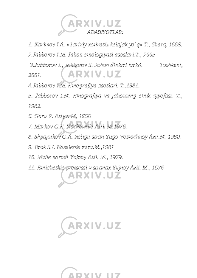 ADABIYOTLAR: 1. Karimov I.A. «Tarixiy xotirasiz kеlajak yo`q» T., Sharq. 1998. 2.Jabborov I.M. Jahon etnologiyasi asoslari.T., 2005 3.Jabborov I., Jabborov S. Jahon dinlari tarixi. Toshkеnt, 2001. 4.Jabborov I.M. Etnografiya asoslari. T.,1981. 5. Jabborov I.M. Etnografiya va jahonning etnik qiyofasi. T., 1982. 6. Guru P. Aziya. M. 1958 7. Markov G.Е. Kochеvniki Azii. M.1976. 8. Shpajnikov G.A. Rеligii stran Yugo-Vostochnoy Azii.M. 1980. 9. Bruk S.I. Nasеlеniе mira.M.,1981 10. Maliе narodi Yujnoy Azii. M., 1979. 11. Etnichеskiе protsеssi v stranax Yujnoy Azii. M., 1976 